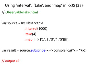 Using ‘interval’, ‘take’, and ‘map’ in RxJS (3a)
// ObservableTake.html
var source = Rx.Observable
.interval(1000)
.take(4)
.map(i => ['1','2','3','4','5'][i]);
var result = source.subscribe(x => console.log("x = "+x));
// output =?
 