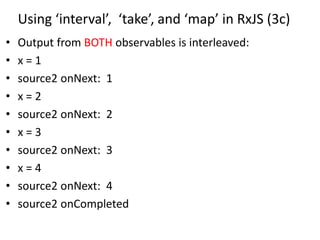 Using ‘interval’, ‘take’, and ‘map’ in RxJS (3c)
• Output from BOTH observables is interleaved:
• x = 1
• source2 onNext: 1
• x = 2
• source2 onNext: 2
• x = 3
• source2 onNext: 3
• x = 4
• source2 onNext: 4
• source2 onCompleted
 