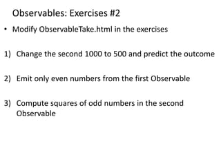 Observables: Exercises #2
• Modify ObservableTake.html in the exercises
1) Change the second 1000 to 500 and predict the outcome
2) Emit only even numbers from the first Observable
3) Compute squares of odd numbers in the second
Observable
 