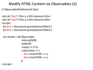 Modify HTML Content via Observables (2)
// ObservableDivElement2.html
<div id="div1">This is a DIV element</div>
<div id="div2">This is a DIV element</div>
<script>
let div1 = document.querySelector('#div1')
let div2 = document.querySelector('#div2')
var stream = Rx.Observable
.interval(500)
.take(10)
.map(x => x*x)
.subscribe(x => {
div1.innerHTML += x;
div2.innerHTML += x;
})
</script>
 