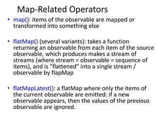 Map-Related Operators
• map(): items of the observable are mapped or
transformed into something else
• flatMap() (several variants): takes a function
returning an observable from each item of the source
observable, which produces makes a stream of
streams (where stream = observable = sequence of
items), and is "flattened" into a single stream /
observable by flapMap
• flatMapLatest(): a flatMap where only the items of
the current observable are emitted: if a new
observable appears, then the values of the previous
observable are ignored.
 