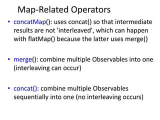Map-Related Operators
• concatMap(): uses concat() so that intermediate
results are not 'interleaved', which can happen
with flatMap() because the latter uses merge()
• merge(): combine multiple Observables into one
(interleaving can occur)
• concat(): combine multiple Observables
sequentially into one (no interleaving occurs)
 