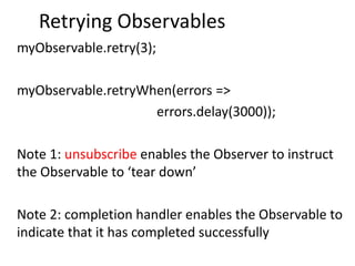 Retrying Observables
myObservable.retry(3);
myObservable.retryWhen(errors =>
errors.delay(3000));
Note 1: unsubscribe enables the Observer to instruct
the Observable to ‘tear down’
Note 2: completion handler enables the Observable to
indicate that it has completed successfully
 