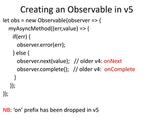 Creating an Observable in v5
let obs = new Observable(observer => {
myAsyncMethod((err,value) => {
if(err) {
observer.error(err);
} else {
observer.next(value); // older v4: onNext
observer.complete(); // older v4: onComplete
}
});
});
NB: ‘on’ prefix has been dropped in v5
 