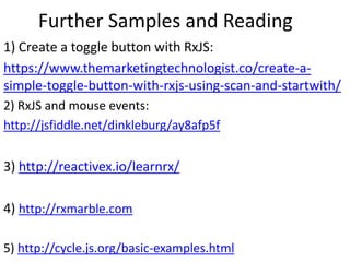 Further Samples and Reading
1) Create a toggle button with RxJS:
https://www.themarketingtechnologist.co/create-a-
simple-toggle-button-with-rxjs-using-scan-and-startwith/
2) RxJS and mouse events:
http://jsfiddle.net/dinkleburg/ay8afp5f
3) http://reactivex.io/learnrx/
4) http://rxmarble.com
5) http://cycle.js.org/basic-examples.html
 