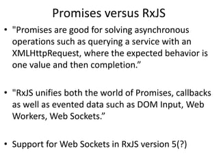Promises versus RxJS
• "Promises are good for solving asynchronous
operations such as querying a service with an
XMLHttpRequest, where the expected behavior is
one value and then completion.”
• "RxJS unifies both the world of Promises, callbacks
as well as evented data such as DOM Input, Web
Workers, Web Sockets.”
• Support for Web Sockets in RxJS version 5(?)
 