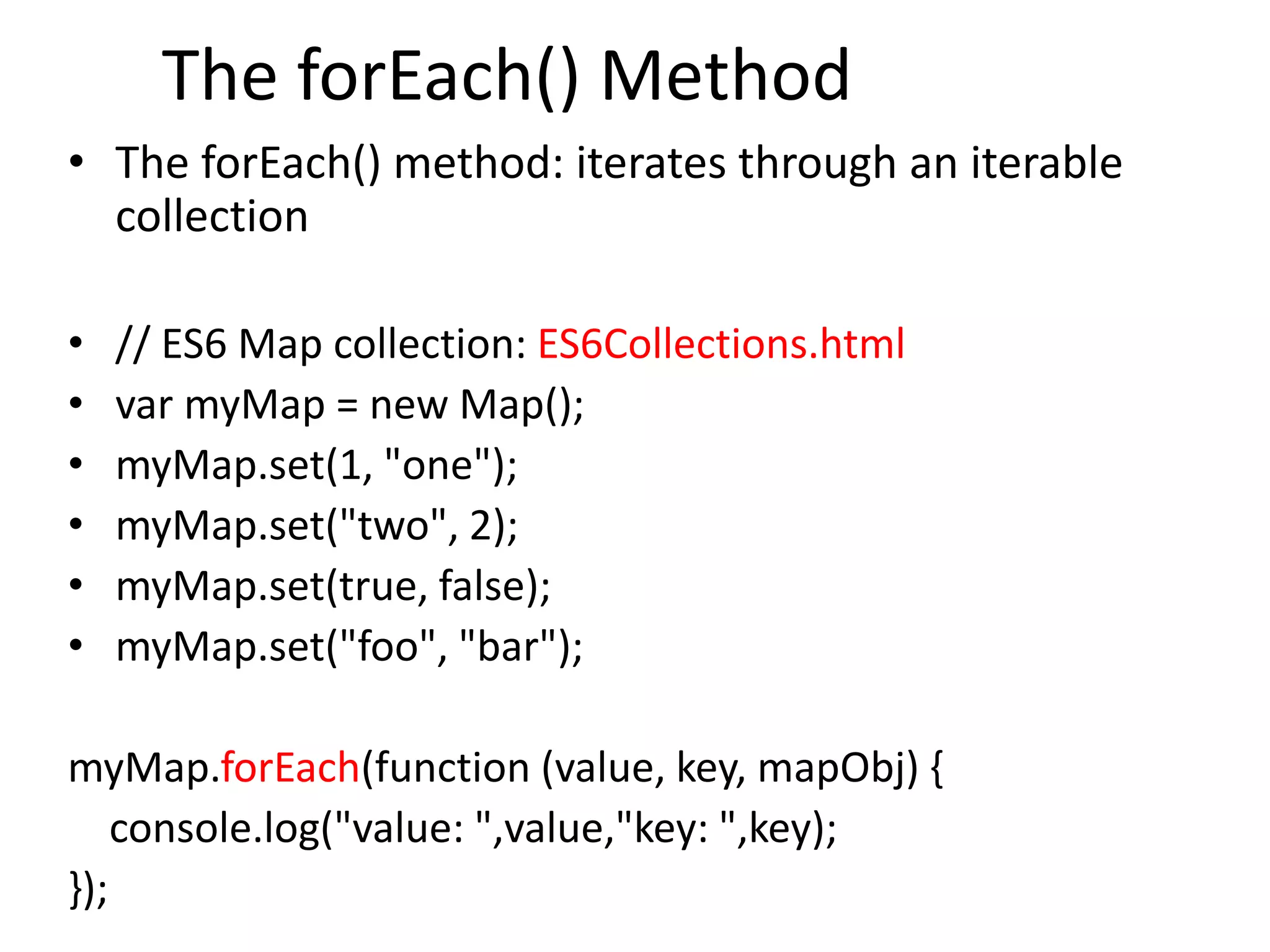 The forEach() Method
• The forEach() method: iterates through an iterable
collection
• // ES6 Map collection: ES6Collections.html
• var myMap = new Map();
• myMap.set(1, "one");
• myMap.set("two", 2);
• myMap.set(true, false);
• myMap.set("foo", "bar");
myMap.forEach(function (value, key, mapObj) {
console.log("value: ",value,"key: ",key);
});
 