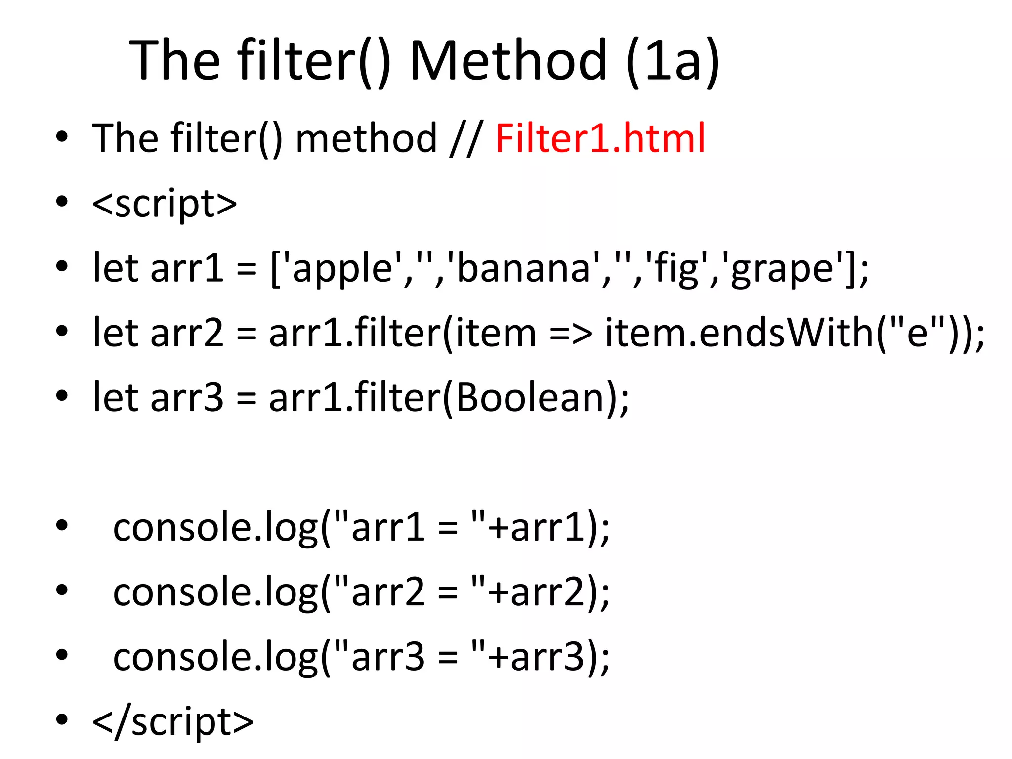 The filter() Method (1a)
• The filter() method // Filter1.html
• <script>
• let arr1 = ['apple','','banana','','fig','grape'];
• let arr2 = arr1.filter(item => item.endsWith("e"));
• let arr3 = arr1.filter(Boolean);
• console.log("arr1 = "+arr1);
• console.log("arr2 = "+arr2);
• console.log("arr3 = "+arr3);
• </script>
 