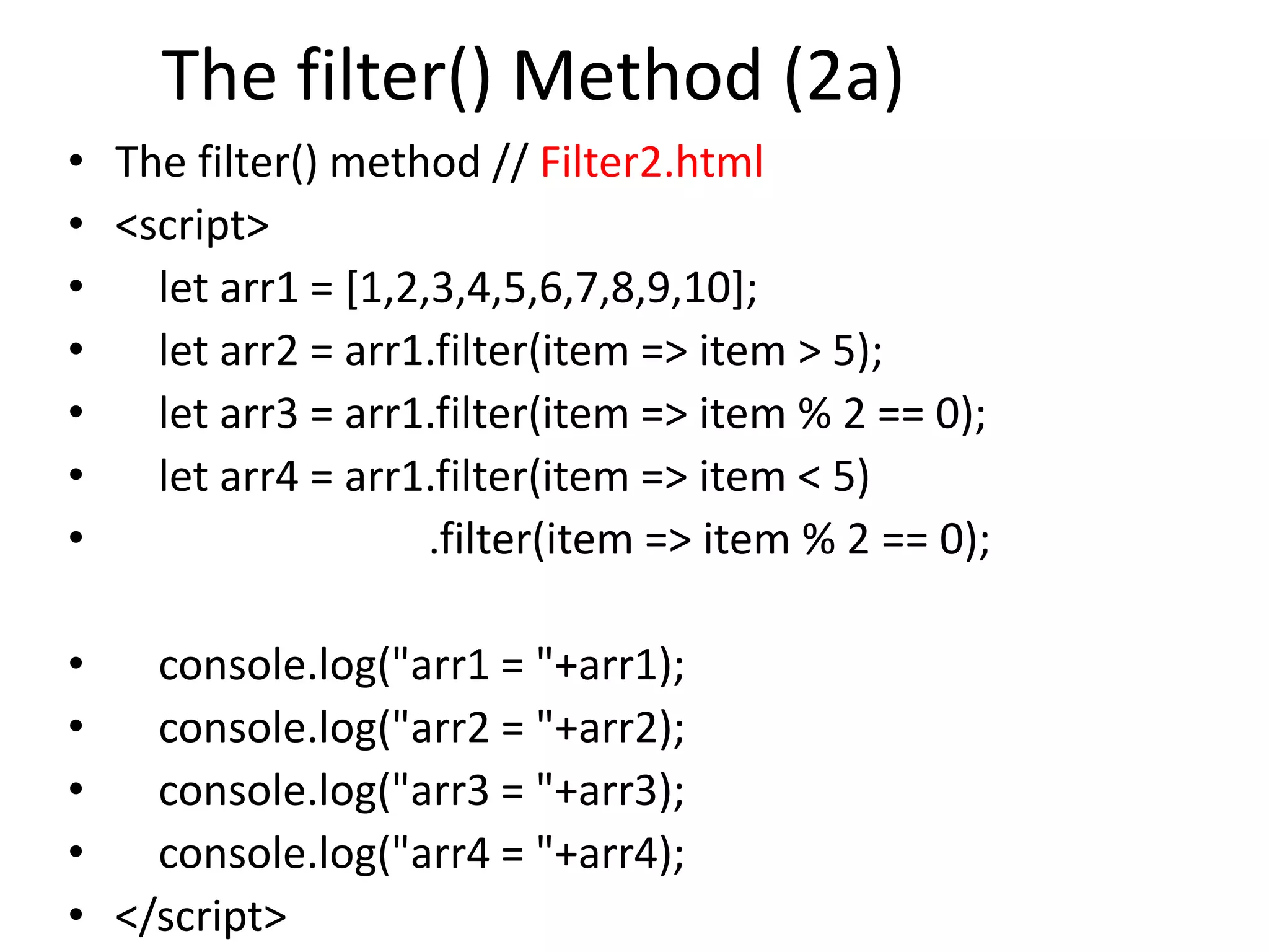The filter() Method (2a)
• The filter() method // Filter2.html
• <script>
• let arr1 = [1,2,3,4,5,6,7,8,9,10];
• let arr2 = arr1.filter(item => item > 5);
• let arr3 = arr1.filter(item => item % 2 == 0);
• let arr4 = arr1.filter(item => item < 5)
• .filter(item => item % 2 == 0);
• console.log("arr1 = "+arr1);
• console.log("arr2 = "+arr2);
• console.log("arr3 = "+arr3);
• console.log("arr4 = "+arr4);
• </script>
 
