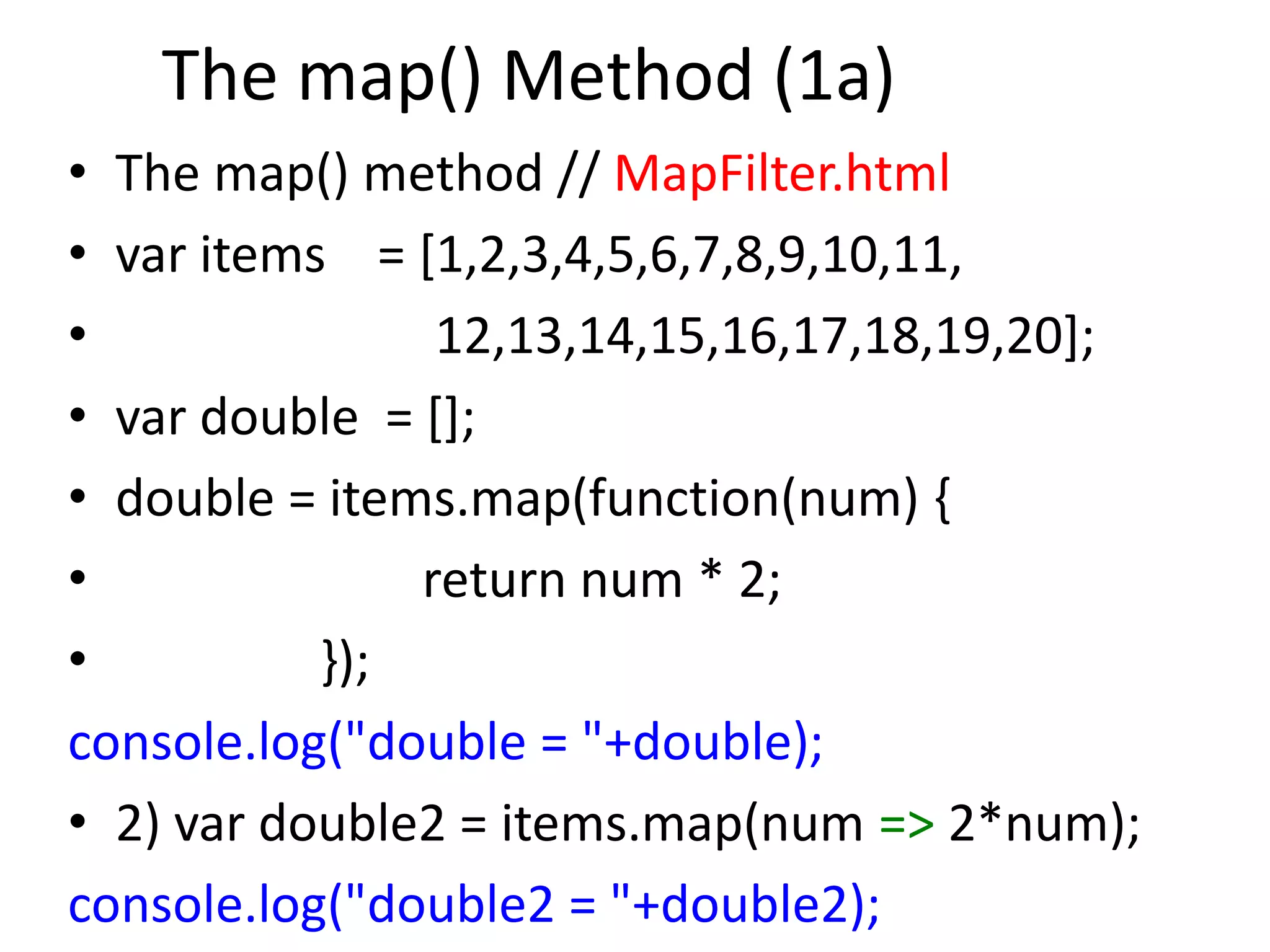 The map() Method (1a)
• The map() method // MapFilter.html
• var items = [1,2,3,4,5,6,7,8,9,10,11,
• 12,13,14,15,16,17,18,19,20];
• var double = [];
• double = items.map(function(num) {
• return num * 2;
• });
console.log("double = "+double);
• 2) var double2 = items.map(num => 2*num);
console.log("double2 = "+double2);
 