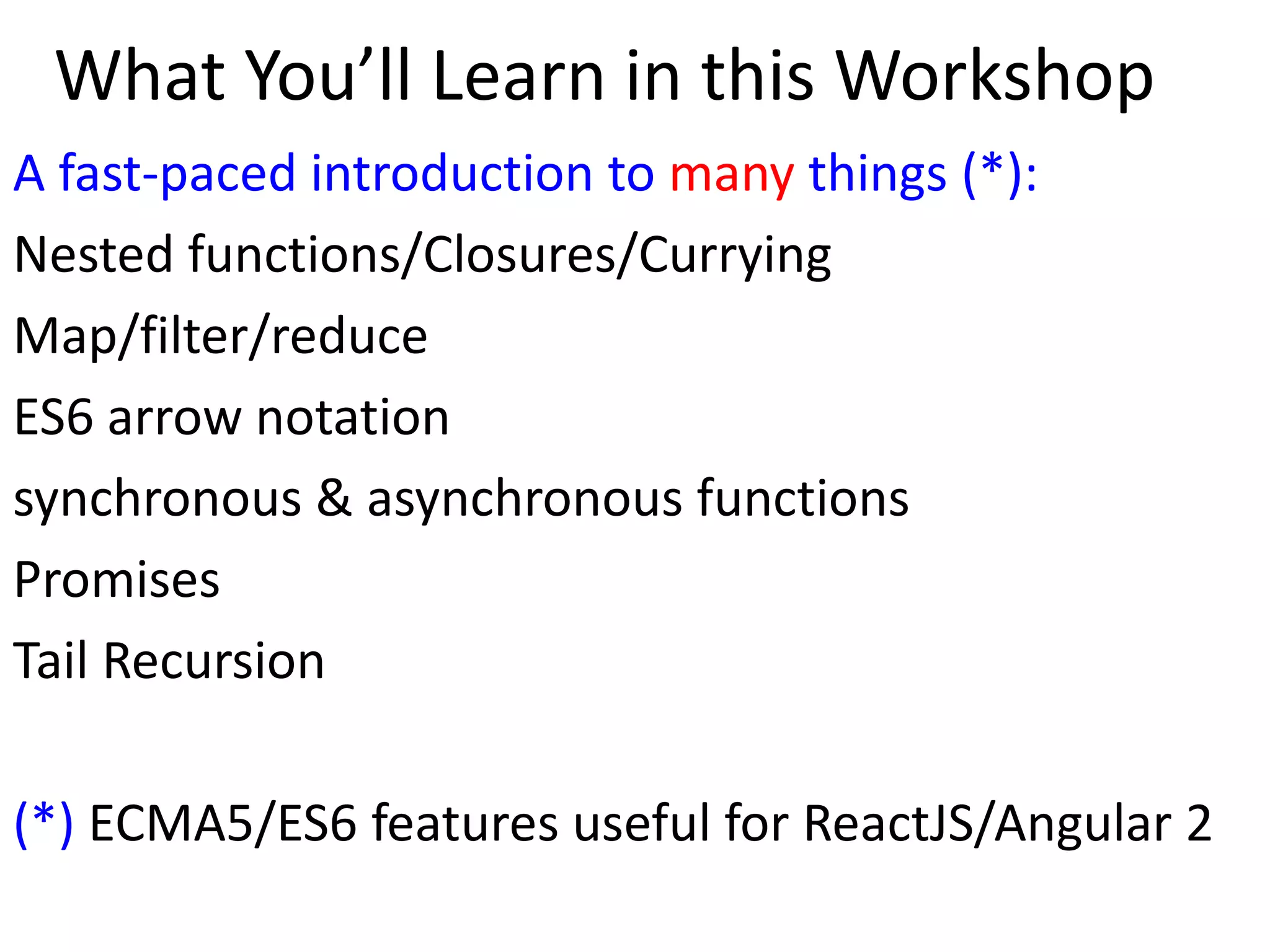 What You’ll Learn in this Workshop
A fast-paced introduction to many things (*):
Nested functions/Closures/Currying
Map/filter/reduce
ES6 arrow notation
synchronous & asynchronous functions
Promises
Tail Recursion
(*) ECMA5/ES6 features useful for ReactJS/Angular 2
 