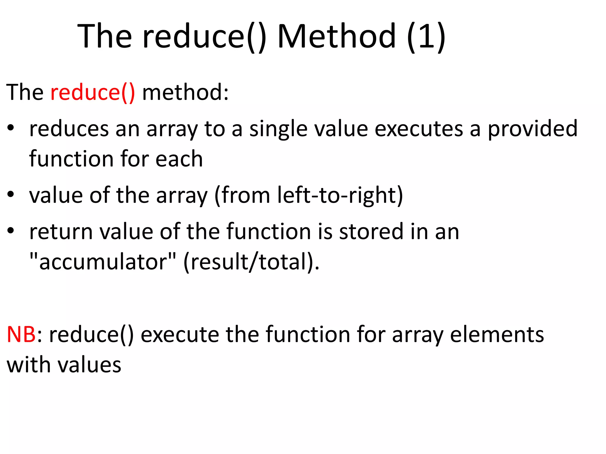 The reduce() Method (1)
The reduce() method:
• reduces an array to a single value executes a provided
function for each
• value of the array (from left-to-right)
• return value of the function is stored in an
"accumulator" (result/total).
NB: reduce() execute the function for array elements
with values
 
