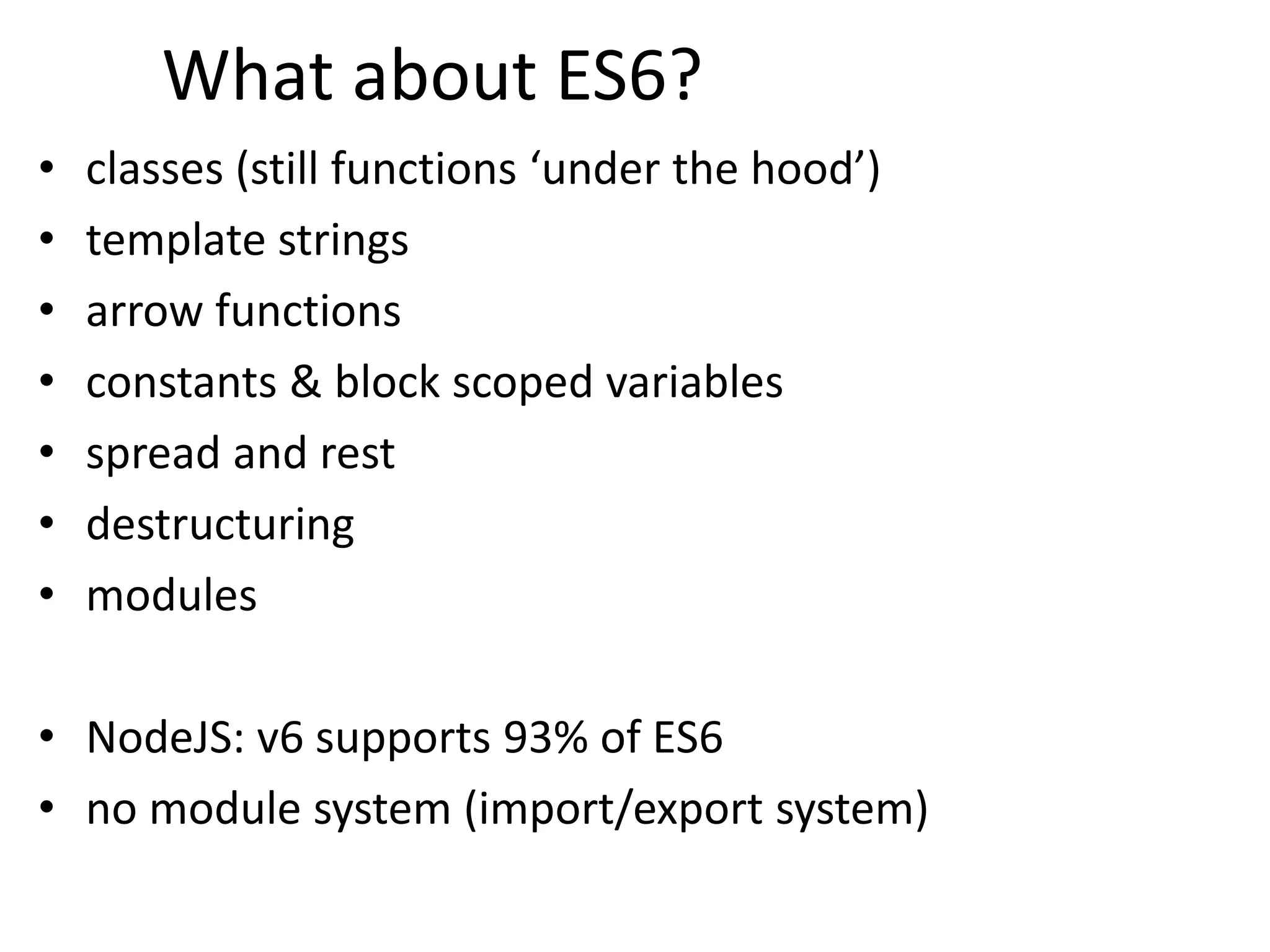What about ES6?
• classes (still functions ‘under the hood’)
• template strings
• arrow functions
• constants & block scoped variables
• spread and rest
• destructuring
• modules
• NodeJS: v6 supports 93% of ES6
• no module system (import/export system)
 