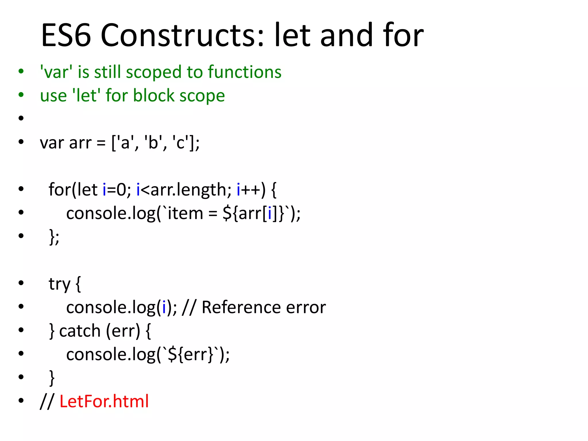 ES6 Constructs: let and for
• 'var' is still scoped to functions
• use 'let' for block scope
•
• var arr = ['a', 'b', 'c'];
• for(let i=0; i<arr.length; i++) {
• console.log(`item = ${arr[i]}`);
• };
• try {
• console.log(i); // Reference error
• } catch (err) {
• console.log(`${err}`);
• }
• // LetFor.html
 