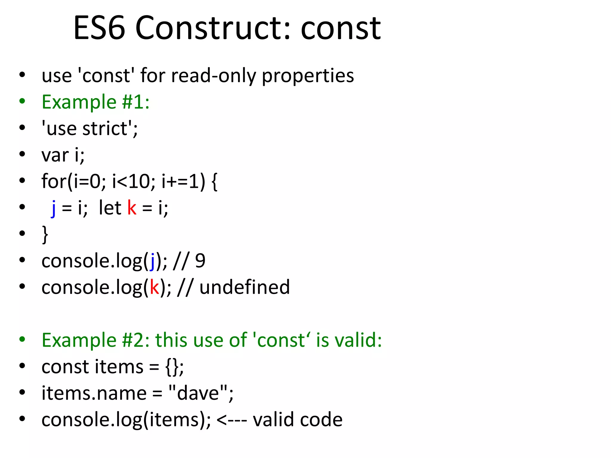 ES6 Construct: const
• use 'const' for read-only properties
• Example #1:
• 'use strict';
• var i;
• for(i=0; i<10; i+=1) {
• j = i; let k = i;
• }
• console.log(j); // 9
• console.log(k); // undefined
• Example #2: this use of 'const‘ is valid:
• const items = {};
• items.name = "dave";
• console.log(items); <--- valid code
 