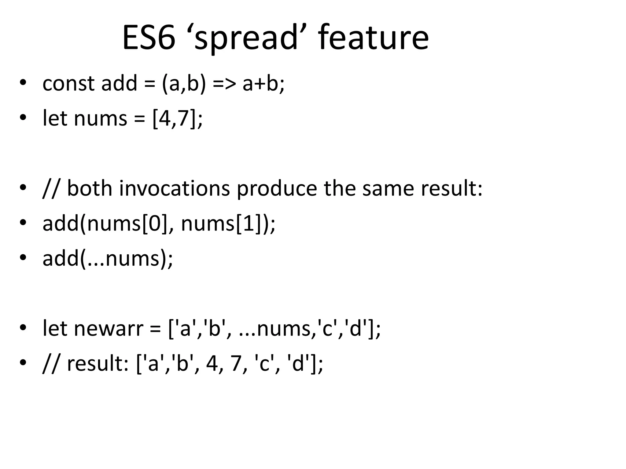 ES6 ‘spread’ feature
• const add = (a,b) => a+b;
• let nums = [4,7];
• // both invocations produce the same result:
• add(nums[0], nums[1]);
• add(...nums);
• let newarr = ['a','b', ...nums,'c','d'];
• // result: ['a','b', 4, 7, 'c', 'd'];
 