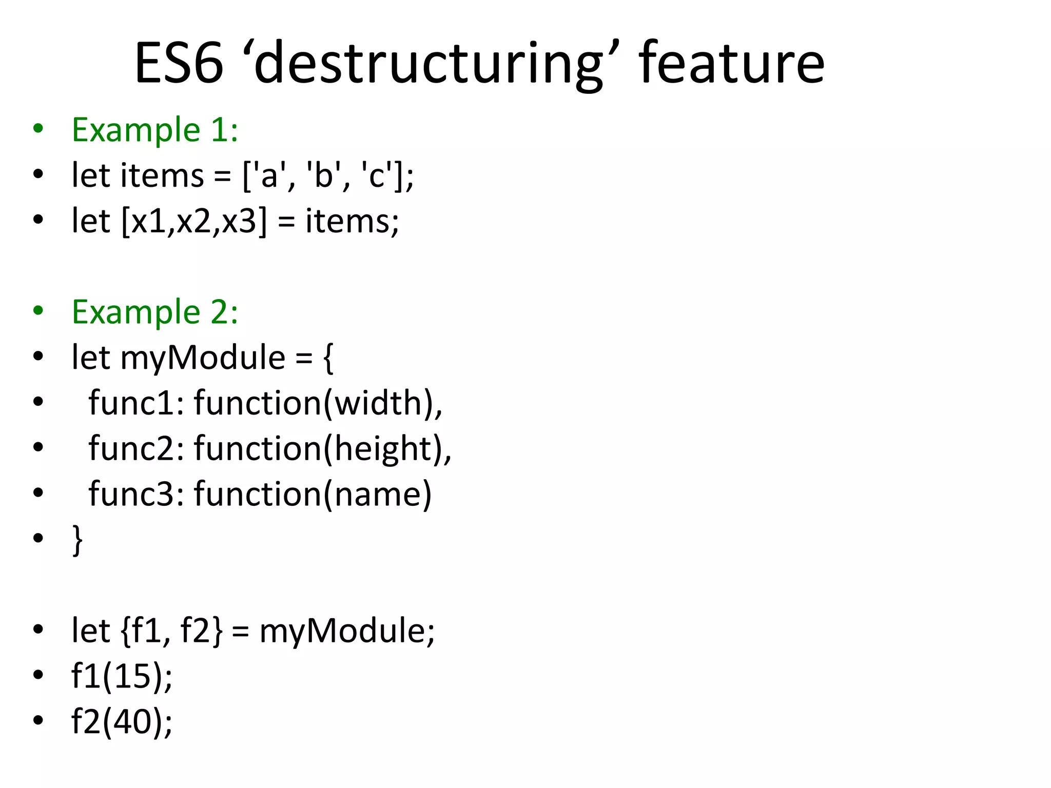 ES6 ‘destructuring’ feature
• Example 1:
• let items = ['a', 'b', 'c'];
• let [x1,x2,x3] = items;
• Example 2:
• let myModule = {
• func1: function(width),
• func2: function(height),
• func3: function(name)
• }
• let {f1, f2} = myModule;
• f1(15);
• f2(40);
 