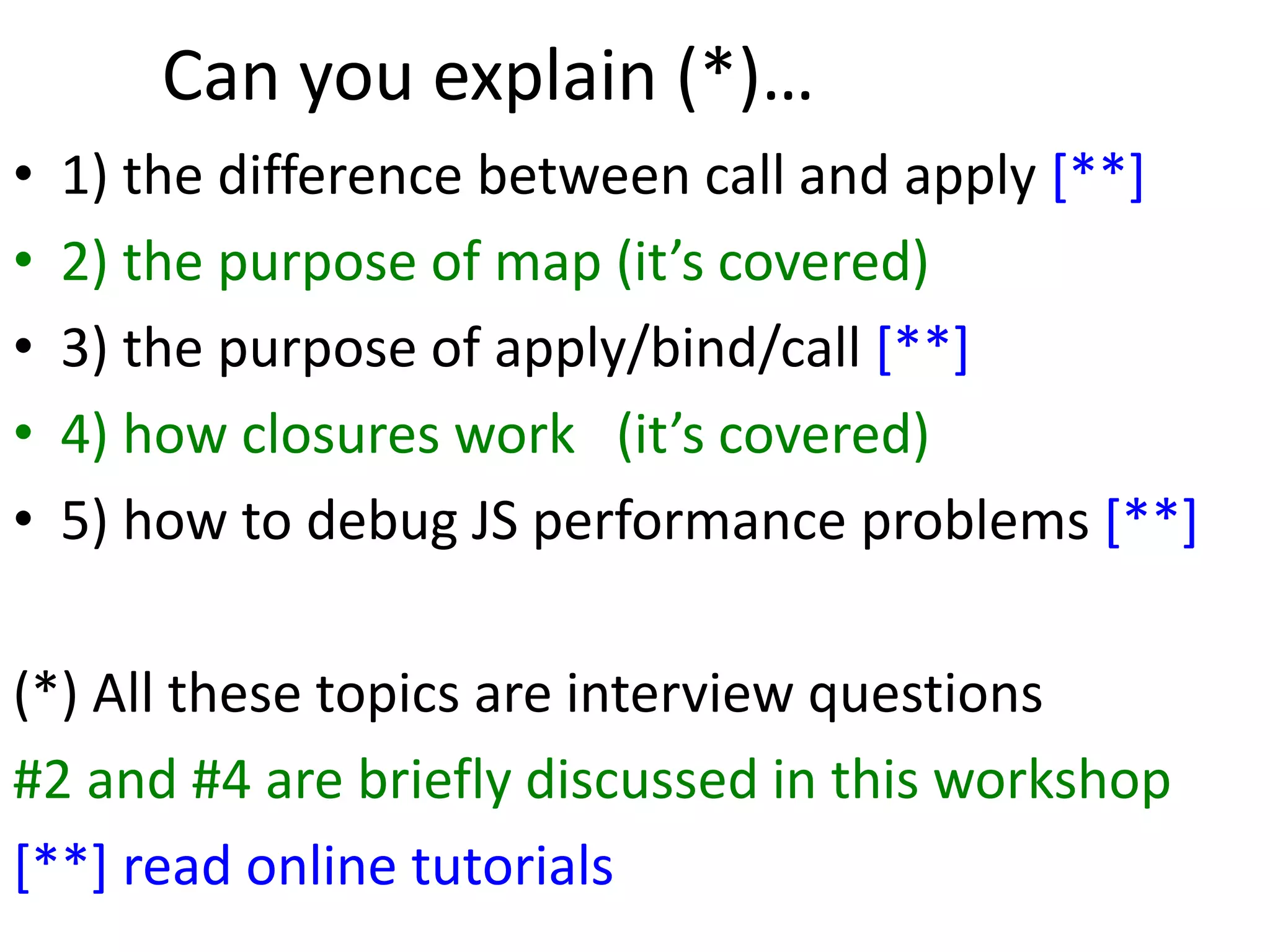 Can you explain (*)…
• 1) the difference between call and apply [**]
• 2) the purpose of map (it’s covered)
• 3) the purpose of apply/bind/call [**]
• 4) how closures work (it’s covered)
• 5) how to debug JS performance problems [**]
(*) All these topics are interview questions
#2 and #4 are briefly discussed in this workshop
[**] read online tutorials
 
