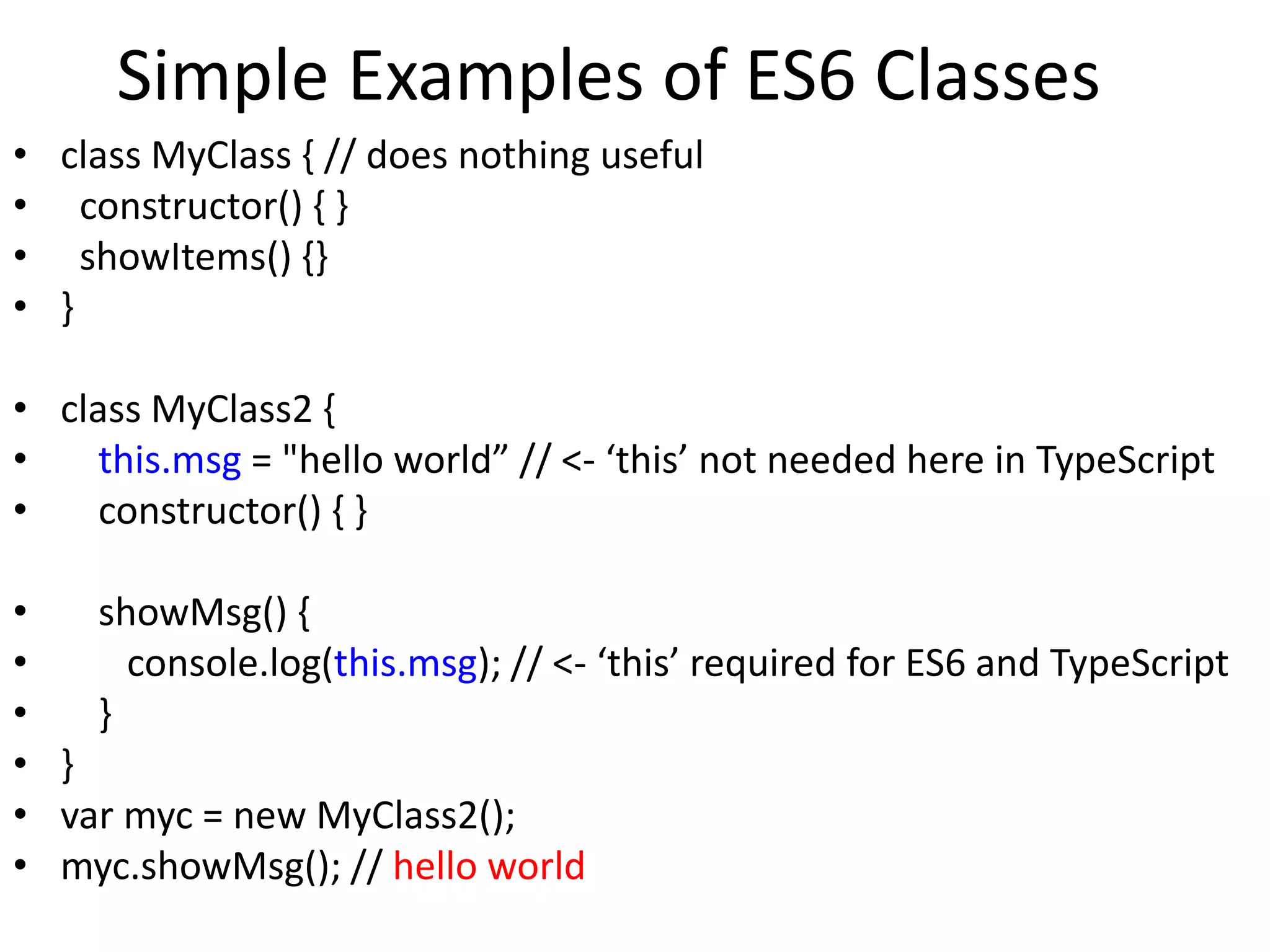 Simple Examples of ES6 Classes
• class MyClass { // does nothing useful
• constructor() { }
• showItems() {}
• }
• class MyClass2 {
• this.msg = "hello world” // <- ‘this’ not needed here in TypeScript
• constructor() { }
• showMsg() {
• console.log(this.msg); // <- ‘this’ required for ES6 and TypeScript
• }
• }
• var myc = new MyClass2();
• myc.showMsg(); // hello world
 