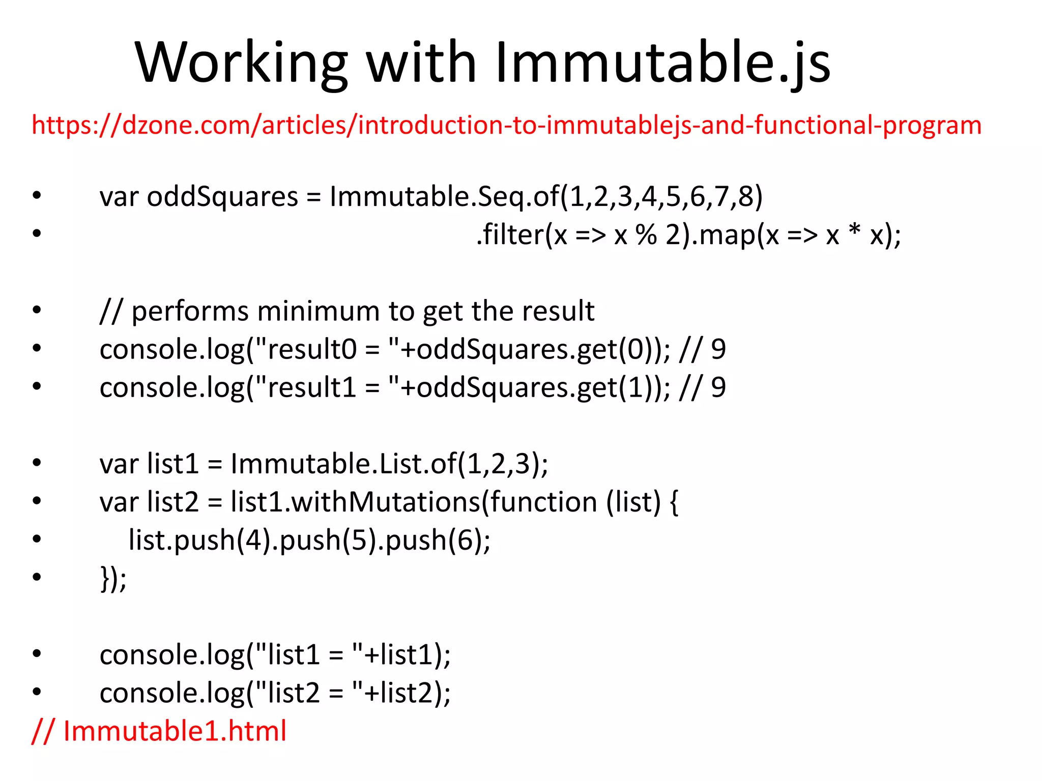 Working with Immutable.js
https://dzone.com/articles/introduction-to-immutablejs-and-functional-program
• var oddSquares = Immutable.Seq.of(1,2,3,4,5,6,7,8)
• .filter(x => x % 2).map(x => x * x);
• // performs minimum to get the result
• console.log("result0 = "+oddSquares.get(0)); // 9
• console.log("result1 = "+oddSquares.get(1)); // 9
• var list1 = Immutable.List.of(1,2,3);
• var list2 = list1.withMutations(function (list) {
• list.push(4).push(5).push(6);
• });
• console.log("list1 = "+list1);
• console.log("list2 = "+list2);
// Immutable1.html
 