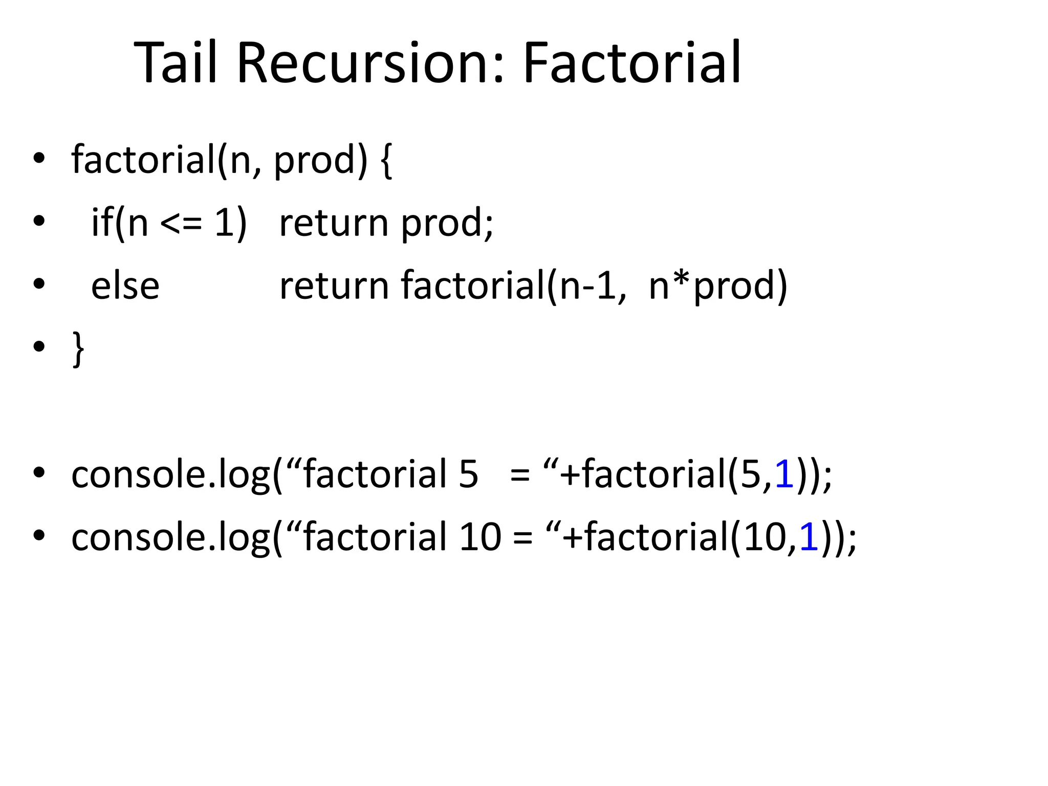 Tail Recursion: Factorial
• factorial(n, prod) {
• if(n <= 1) return prod;
• else return factorial(n-1, n*prod)
• }
• console.log(“factorial 5 = “+factorial(5,1));
• console.log(“factorial 10 = “+factorial(10,1));
 