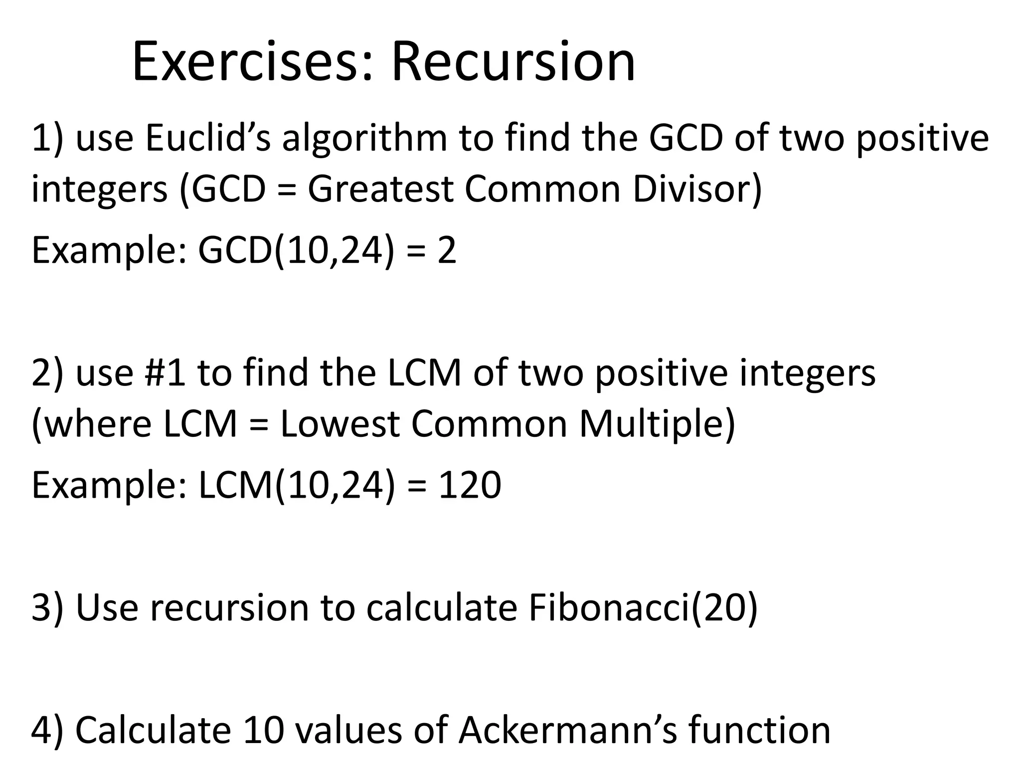 Exercises: Recursion
1) use Euclid’s algorithm to find the GCD of two positive
integers (GCD = Greatest Common Divisor)
Example: GCD(10,24) = 2
2) use #1 to find the LCM of two positive integers
(where LCM = Lowest Common Multiple)
Example: LCM(10,24) = 120
3) Use recursion to calculate Fibonacci(20)
4) Calculate 10 values of Ackermann’s function
 