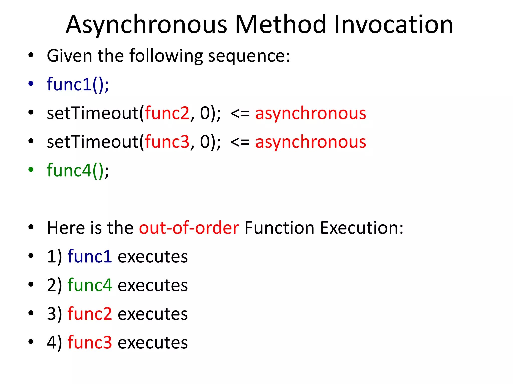 Asynchronous Method Invocation
• Given the following sequence:
• func1();
• setTimeout(func2, 0); <= asynchronous
• setTimeout(func3, 0); <= asynchronous
• func4();
• Here is the out-of-order Function Execution:
• 1) func1 executes
• 2) func4 executes
• 3) func2 executes
• 4) func3 executes
 