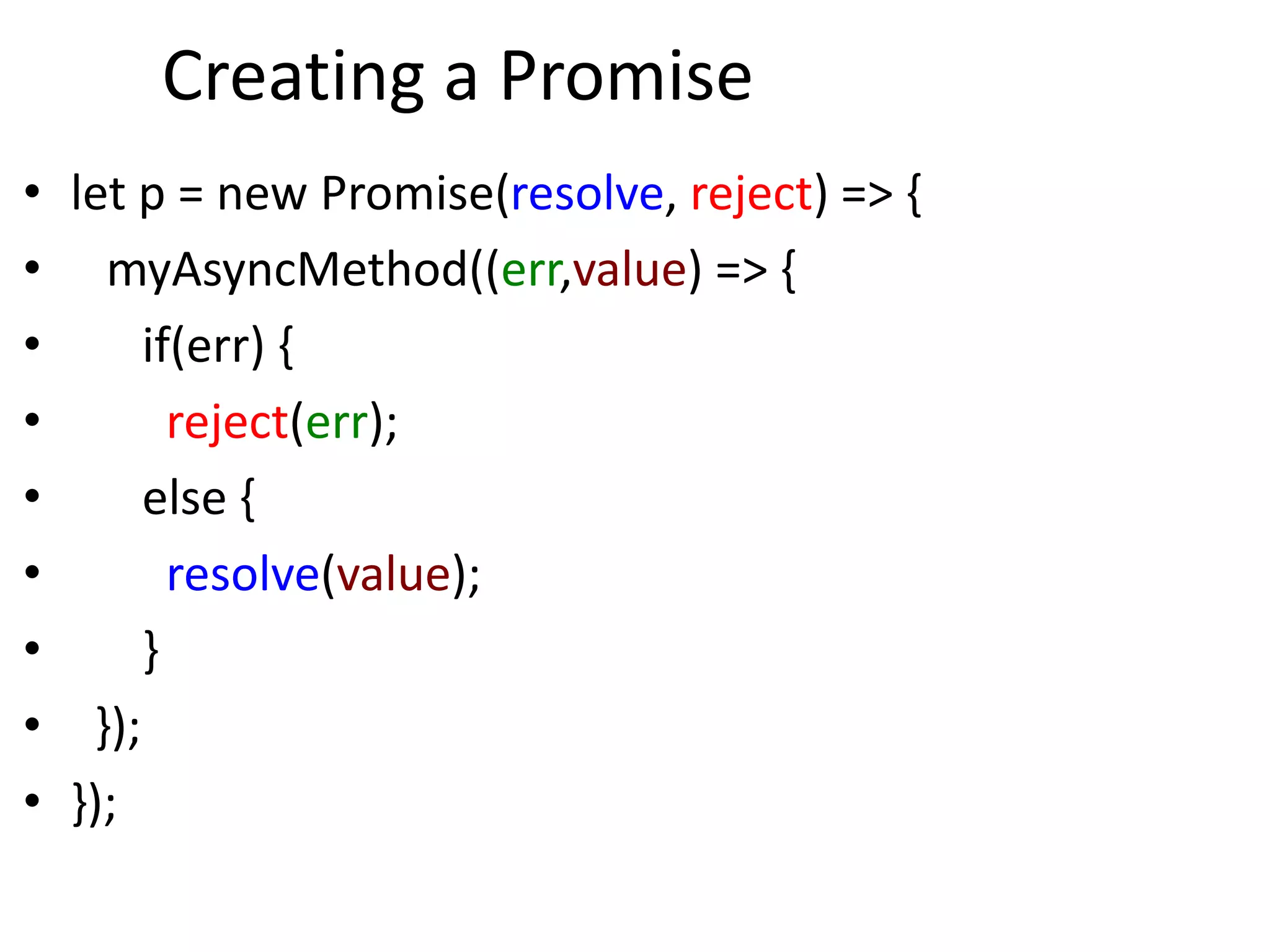 Creating a Promise
• let p = new Promise(resolve, reject) => {
• myAsyncMethod((err,value) => {
• if(err) {
• reject(err);
• else {
• resolve(value);
• }
• });
• });
 