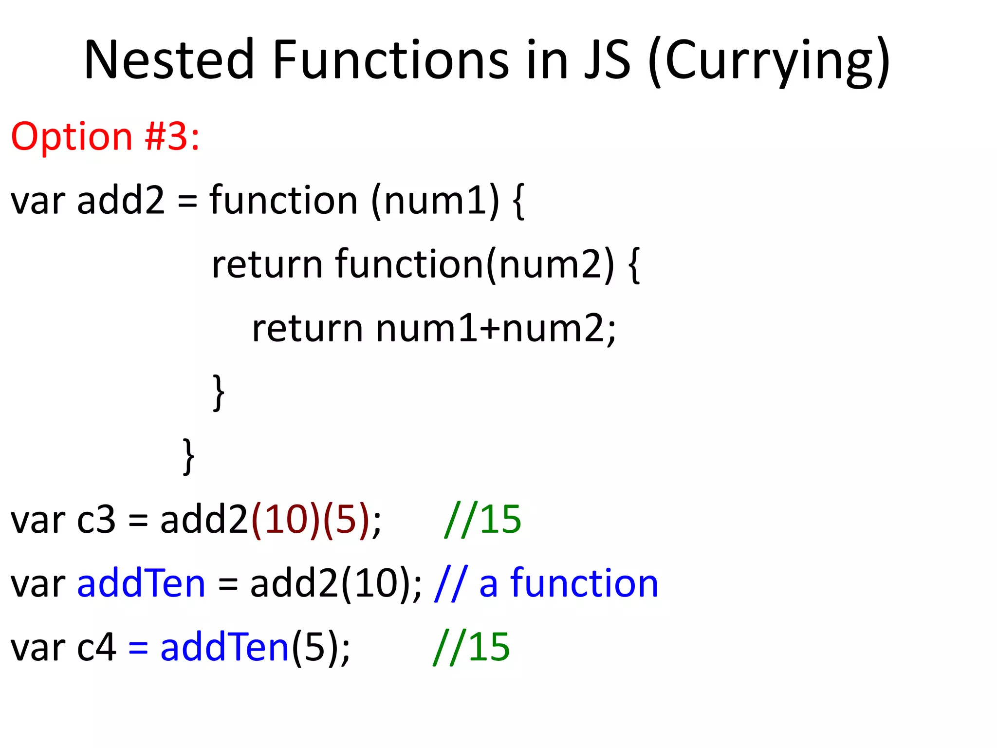 Nested Functions in JS (Currying)
Option #3:
var add2 = function (num1) {
return function(num2) {
return num1+num2;
}
}
var c3 = add2(10)(5); //15
var addTen = add2(10); // a function
var c4 = addTen(5); //15
 