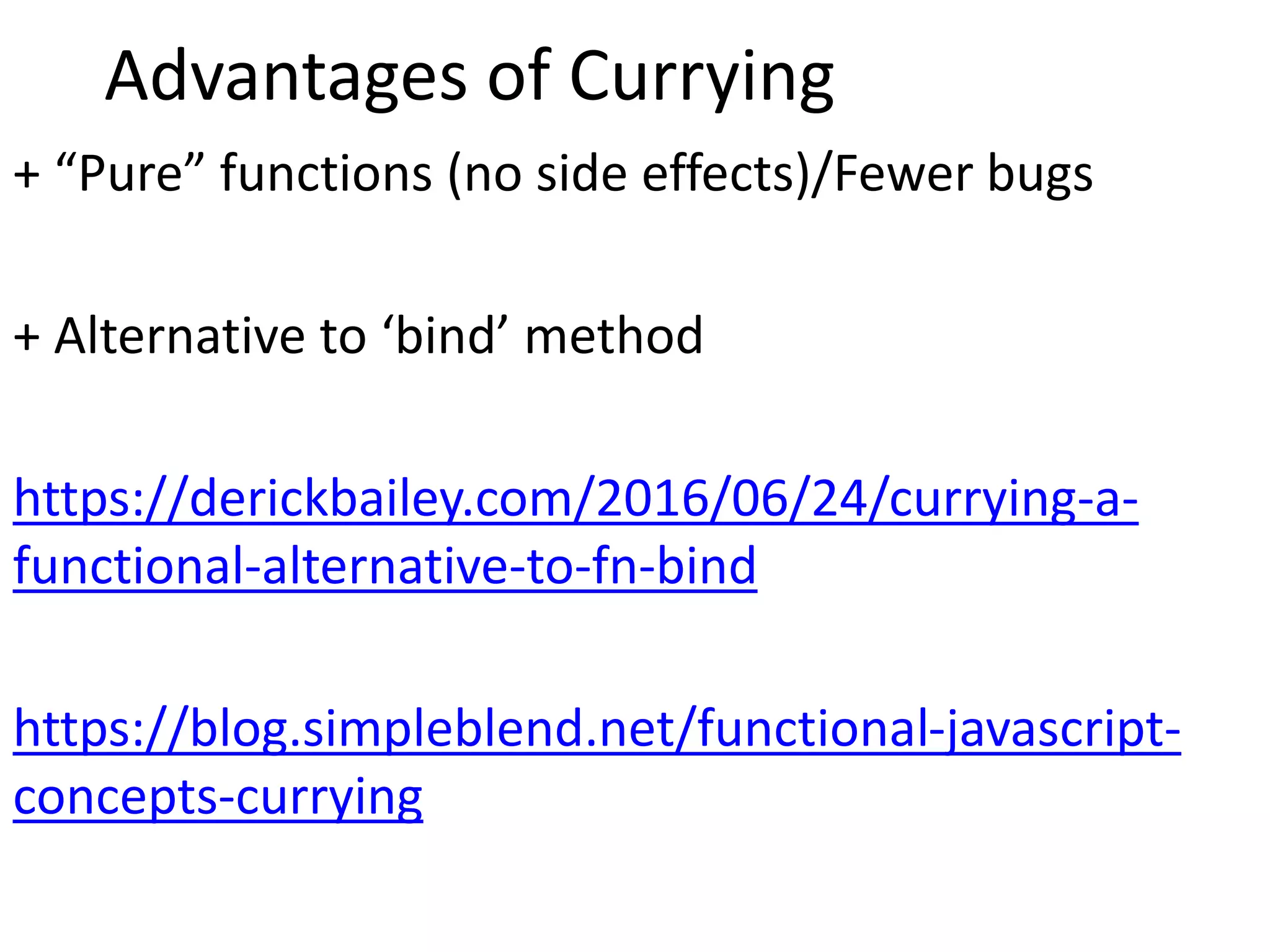 Advantages of Currying
+ “Pure” functions (no side effects)/Fewer bugs
+ Alternative to ‘bind’ method
https://derickbailey.com/2016/06/24/currying-a-
functional-alternative-to-fn-bind
https://blog.simpleblend.net/functional-javascript-
concepts-currying
 