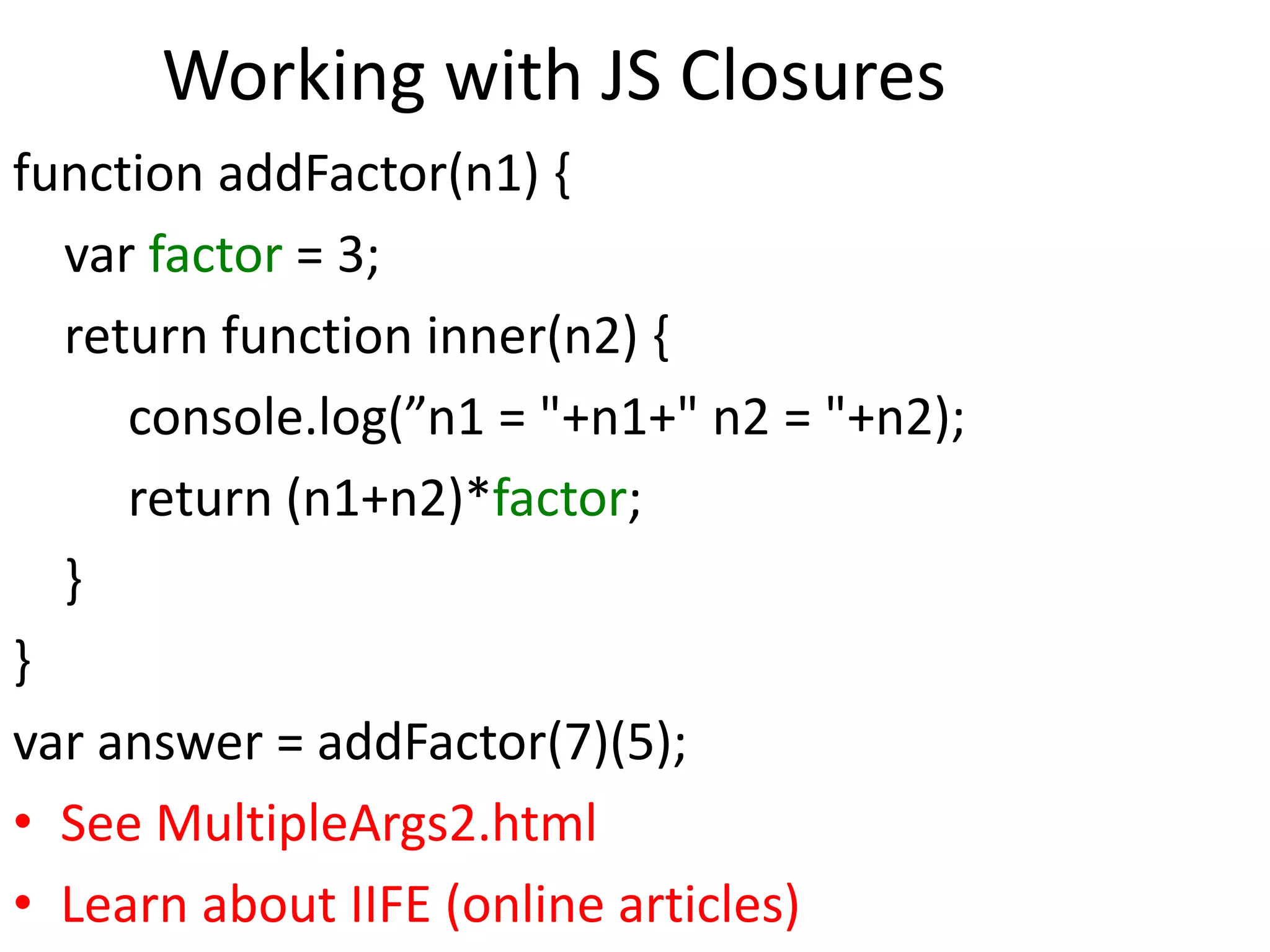 Working with JS Closures
function addFactor(n1) {
var factor = 3;
return function inner(n2) {
console.log(”n1 = "+n1+" n2 = "+n2);
return (n1+n2)*factor;
}
}
var answer = addFactor(7)(5);
• See MultipleArgs2.html
• Learn about IIFE (online articles)
 