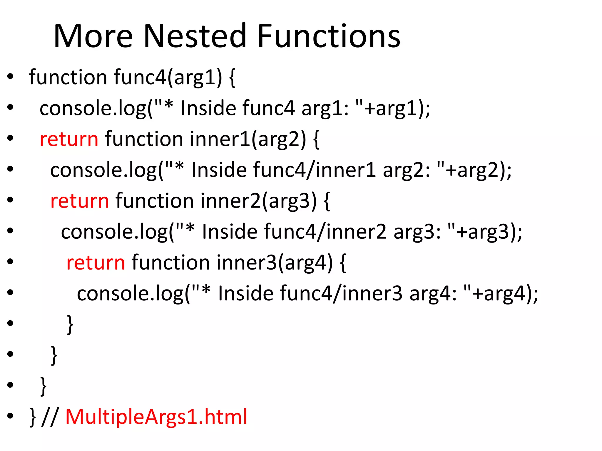 More Nested Functions
• function func4(arg1) {
• console.log("* Inside func4 arg1: "+arg1);
• return function inner1(arg2) {
• console.log("* Inside func4/inner1 arg2: "+arg2);
• return function inner2(arg3) {
• console.log("* Inside func4/inner2 arg3: "+arg3);
• return function inner3(arg4) {
• console.log("* Inside func4/inner3 arg4: "+arg4);
• }
• }
• }
• } // MultipleArgs1.html
 