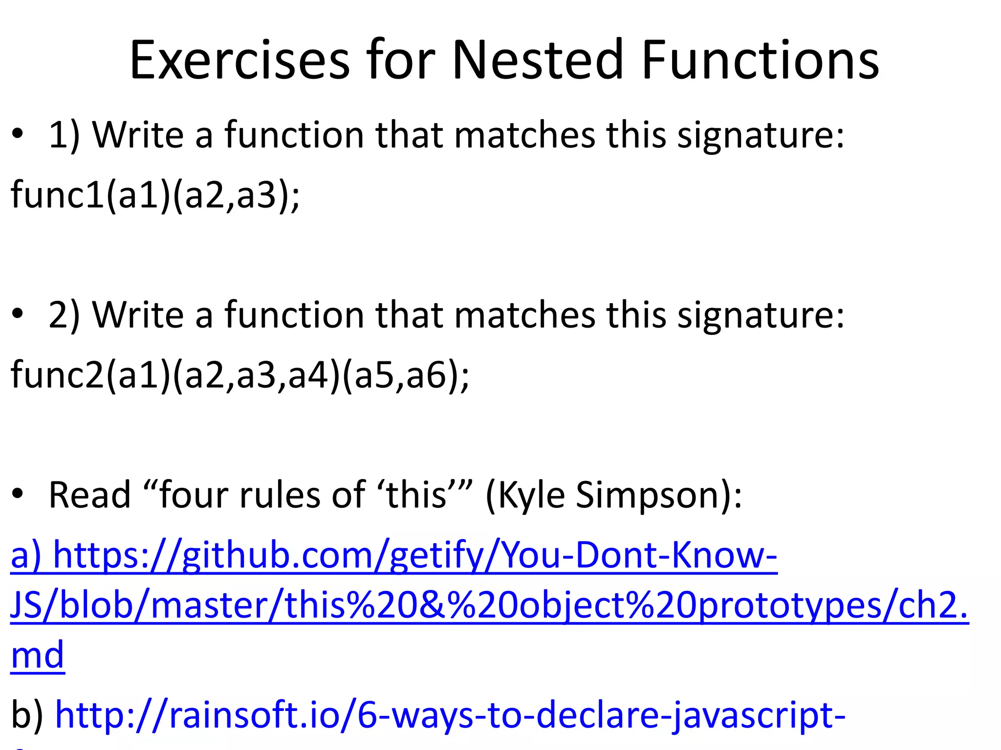 Exercises for Nested Functions
• 1) Write a function that matches this signature:
func1(a1)(a2,a3);
• 2) Write a function that matches this signature:
func2(a1)(a2,a3,a4)(a5,a6);
• Read “four rules of ‘this’” (Kyle Simpson):
a) https://github.com/getify/You-Dont-Know-
JS/blob/master/this%20&%20object%20prototypes/ch2.
md
b) http://rainsoft.io/6-ways-to-declare-javascript-
 