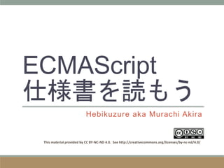 ECMAScript
仕様書を読もう
Hebikuzure aka Murachi Akira
This material provided by CC BY-NC-ND 4.0. See http://creativecommons.org/licenses/by-nc-nd/4.0/
 