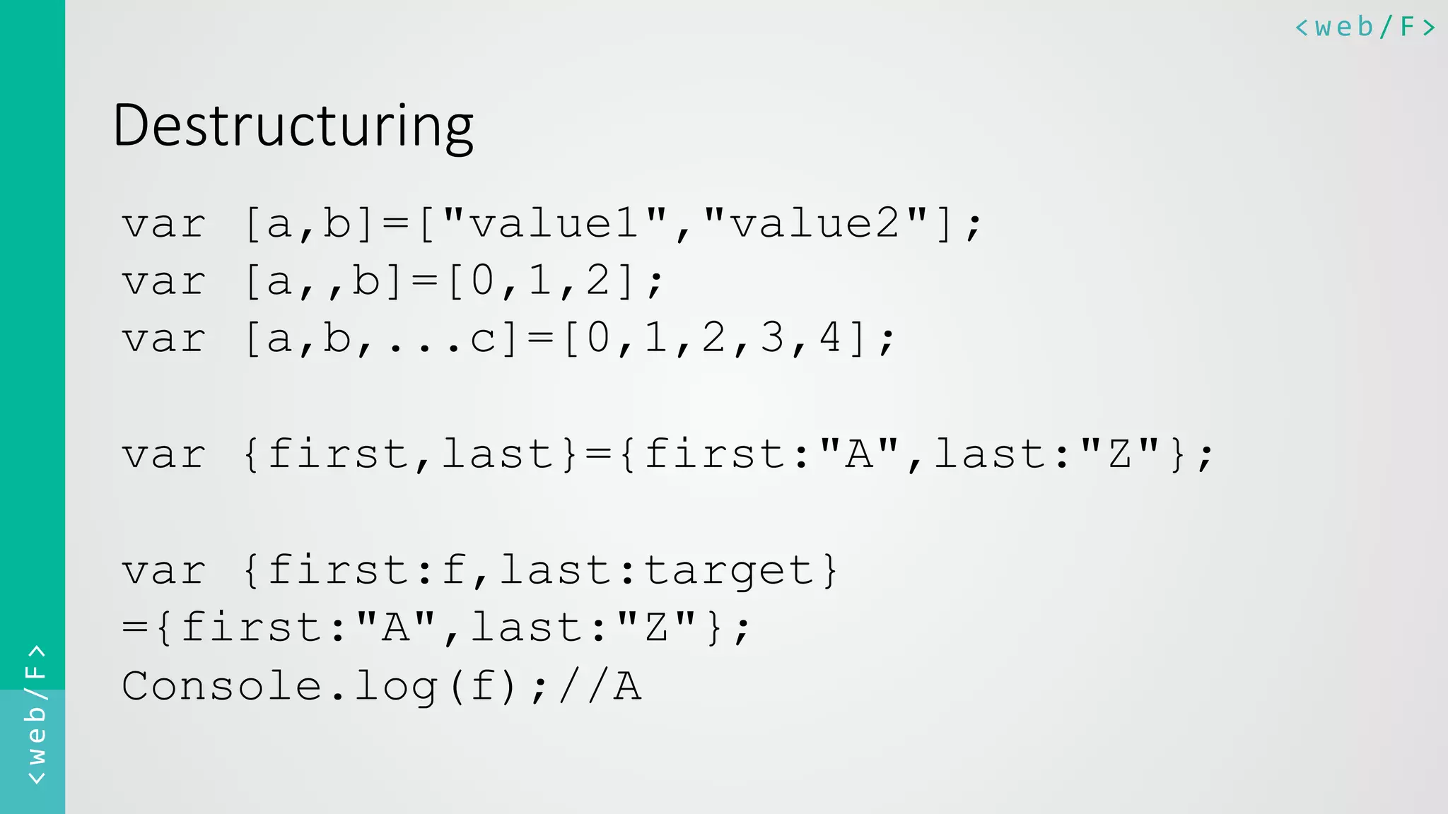 <web/F>	
  <web/F>	
  
Destructuring
var [a,b]=["value1","value2"];
var [a,,b]=[0,1,2];
var [a,b,...c]=[0,1,2,3,4];
var {first,last}={first:"A",last:"Z"};
var {first:f,last:target}
={first:"A",last:"Z"};
Console.log(f);//A
 