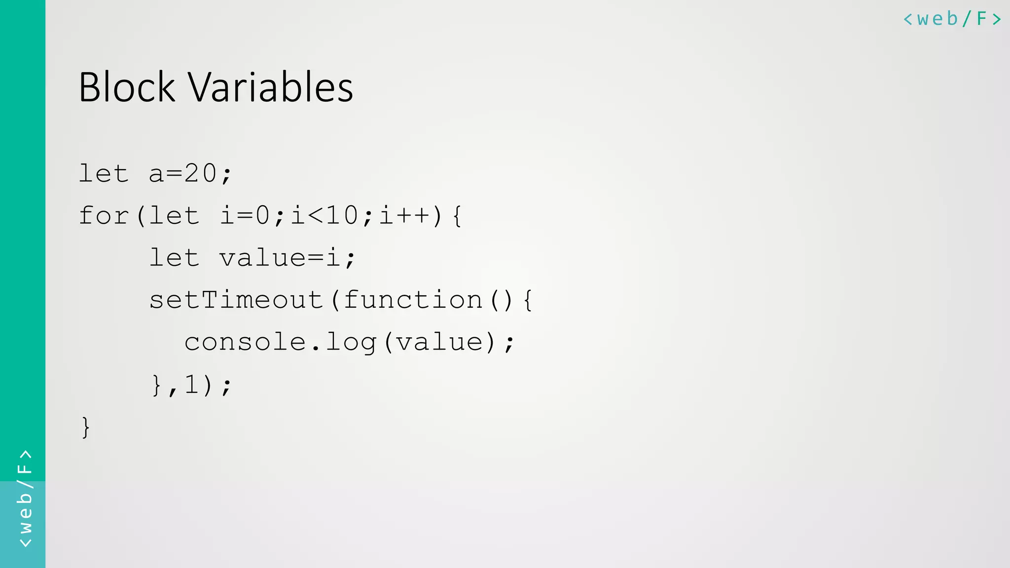 <web/F>	
  <web/F>	
  
Block  Variables
let a=20;
for(let i=0;i<10;i++){
let value=i;
setTimeout(function(){
console.log(value);
},1);
}
 