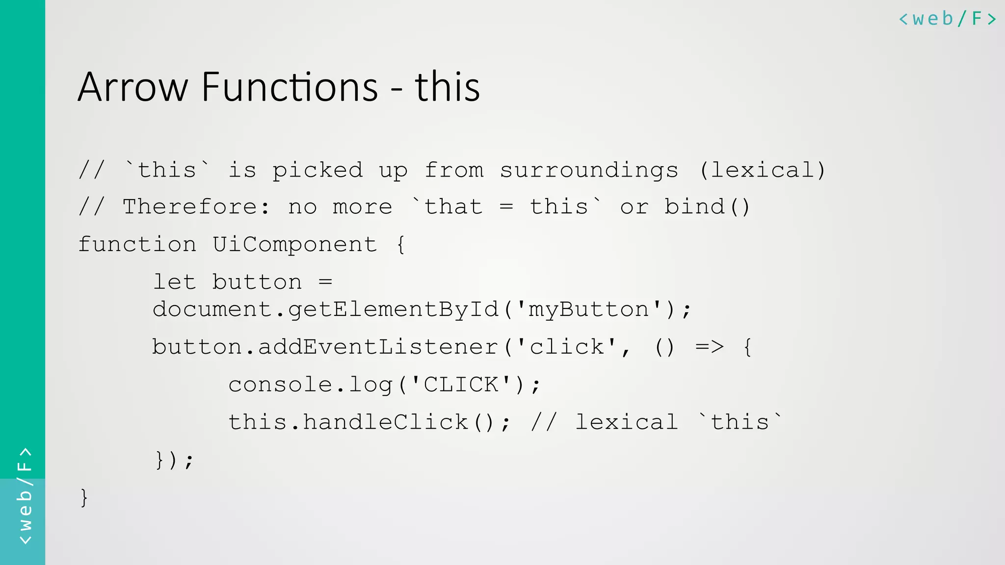 <web/F>	
  <web/F>	
  
Arrow  Func8ons  -­‐  this
// `this` is picked up from surroundings (lexical)
// Therefore: no more `that = this` or bind()
function UiComponent {
let button =
document.getElementById('myButton');
button.addEventListener('click', () => {
console.log('CLICK');
this.handleClick(); // lexical `this`
});
}
 