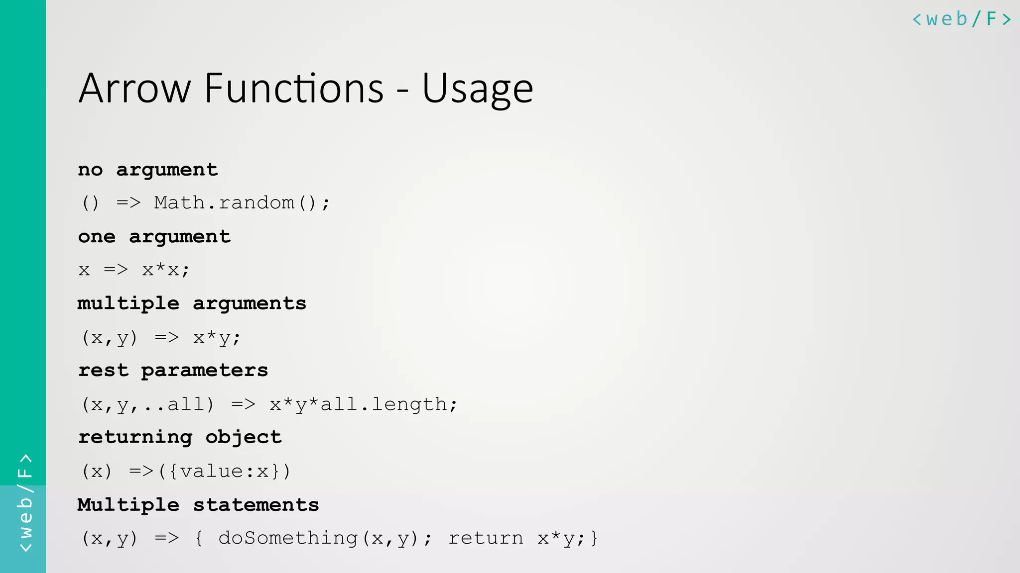 <web/F>	
  <web/F>	
  
Arrow  Func8ons  -­‐  Usage
no argument
() => Math.random();
one argument
x => x*x;
multiple arguments
(x,y) => x*y;
rest parameters
(x,y,..all) => x*y*all.length;
returning object
(x) =>({value:x})
Multiple statements
(x,y) => { doSomething(x,y); return x*y;}
 