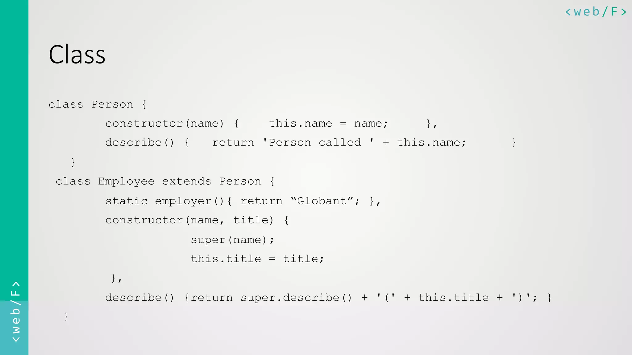 <web/F>	
  <web/F>	
  
Class
class Person {
constructor(name) { this.name = name; },
describe() { return 'Person called ' + this.name; }
}
class Employee extends Person {
static employer(){ return “Globant”; },
constructor(name, title) {
super(name);
this.title = title;
},
describe() {return super.describe() + '(' + this.title + ')'; }
}
 