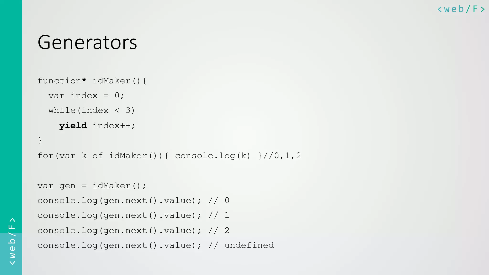 <web/F>	
  <web/F>	
  
Generators
function* idMaker(){
var index = 0;
while(index < 3)
yield index++;
}
for(var k of idMaker()){ console.log(k) }//0,1,2
var gen = idMaker();
console.log(gen.next().value); // 0
console.log(gen.next().value); // 1
console.log(gen.next().value); // 2
console.log(gen.next().value); // undefined
 