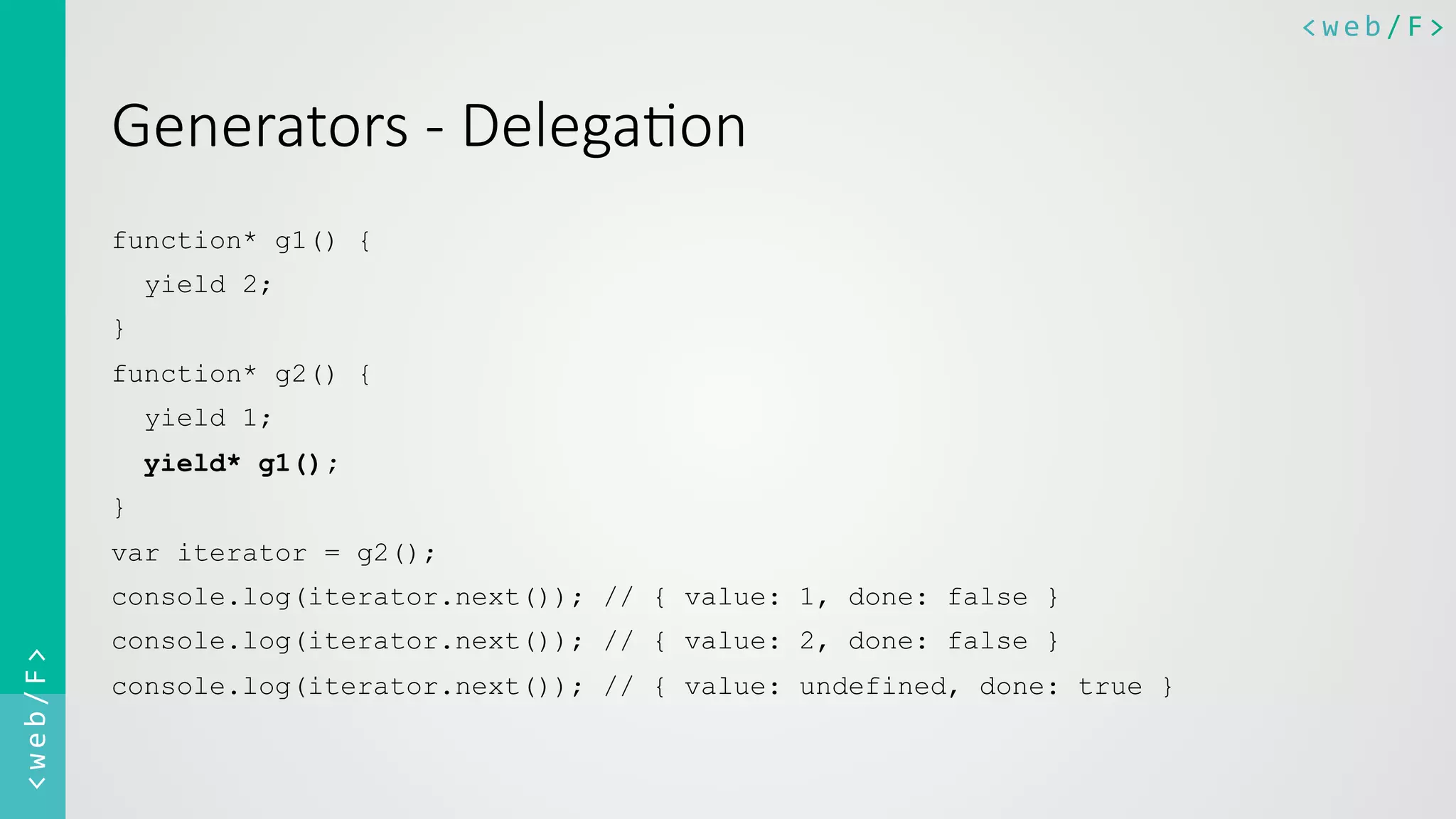 <web/F>	
  <web/F>	
  
Generators  -­‐  Delega8on
function* g1() {
yield 2;
}
function* g2() {
yield 1;
yield* g1();
}
var iterator = g2();
console.log(iterator.next()); // { value: 1, done: false }
console.log(iterator.next()); // { value: 2, done: false }
console.log(iterator.next()); // { value: undefined, done: true }
 