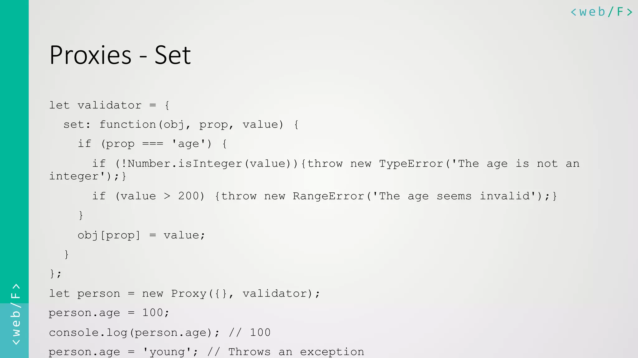 <web/F>	
  <web/F>	
  
Proxies  -­‐  Set
let validator = {
set: function(obj, prop, value) {
if (prop === 'age') {
if (!Number.isInteger(value)){throw new TypeError('The age is not an
integer');}
if (value > 200) {throw new RangeError('The age seems invalid');}
}
obj[prop] = value;
}
};
let person = new Proxy({}, validator);
person.age = 100;
console.log(person.age); // 100
person.age = 'young'; // Throws an exception
 