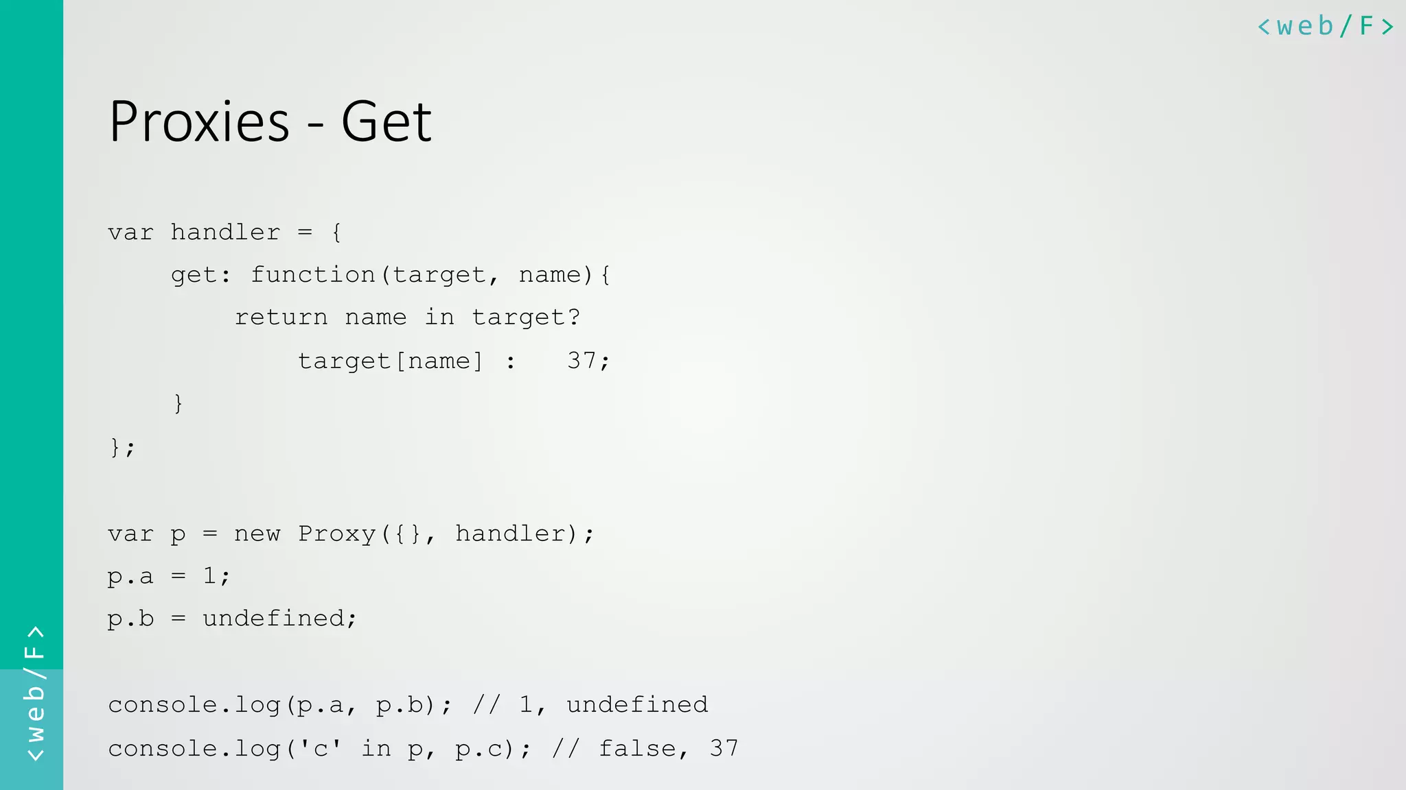 <web/F>	
  <web/F>	
  
Proxies  -­‐  Get
var handler = {
get: function(target, name){
return name in target?
target[name] : 37;
}
};
var p = new Proxy({}, handler);
p.a = 1;
p.b = undefined;
console.log(p.a, p.b); // 1, undefined
console.log('c' in p, p.c); // false, 37
 