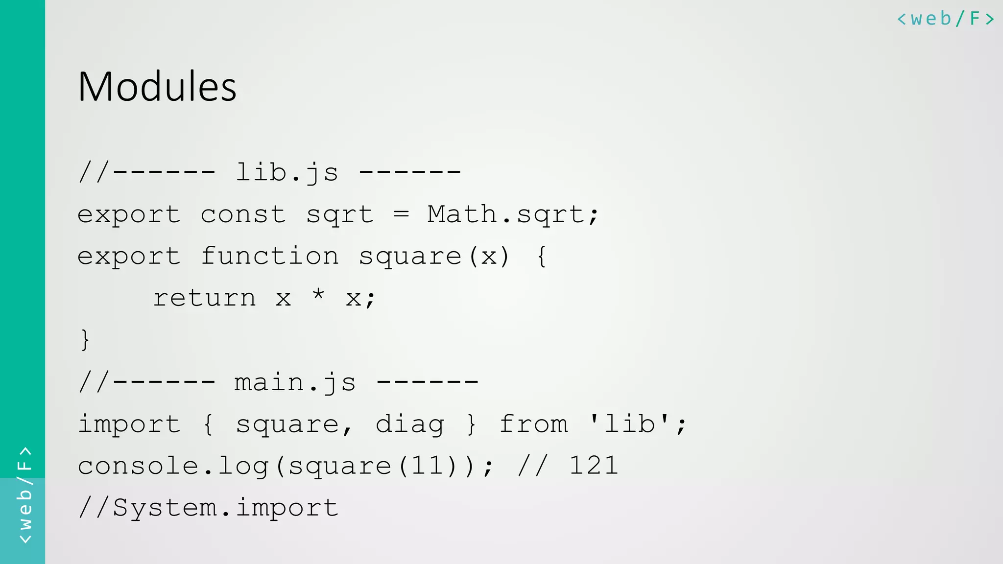 <web/F>	
  <web/F>	
  
Modules  
//------ lib.js ------
export const sqrt = Math.sqrt;
export function square(x) {
return x * x;
}
//------ main.js ------
import { square, diag } from 'lib';
console.log(square(11)); // 121
//System.import
 