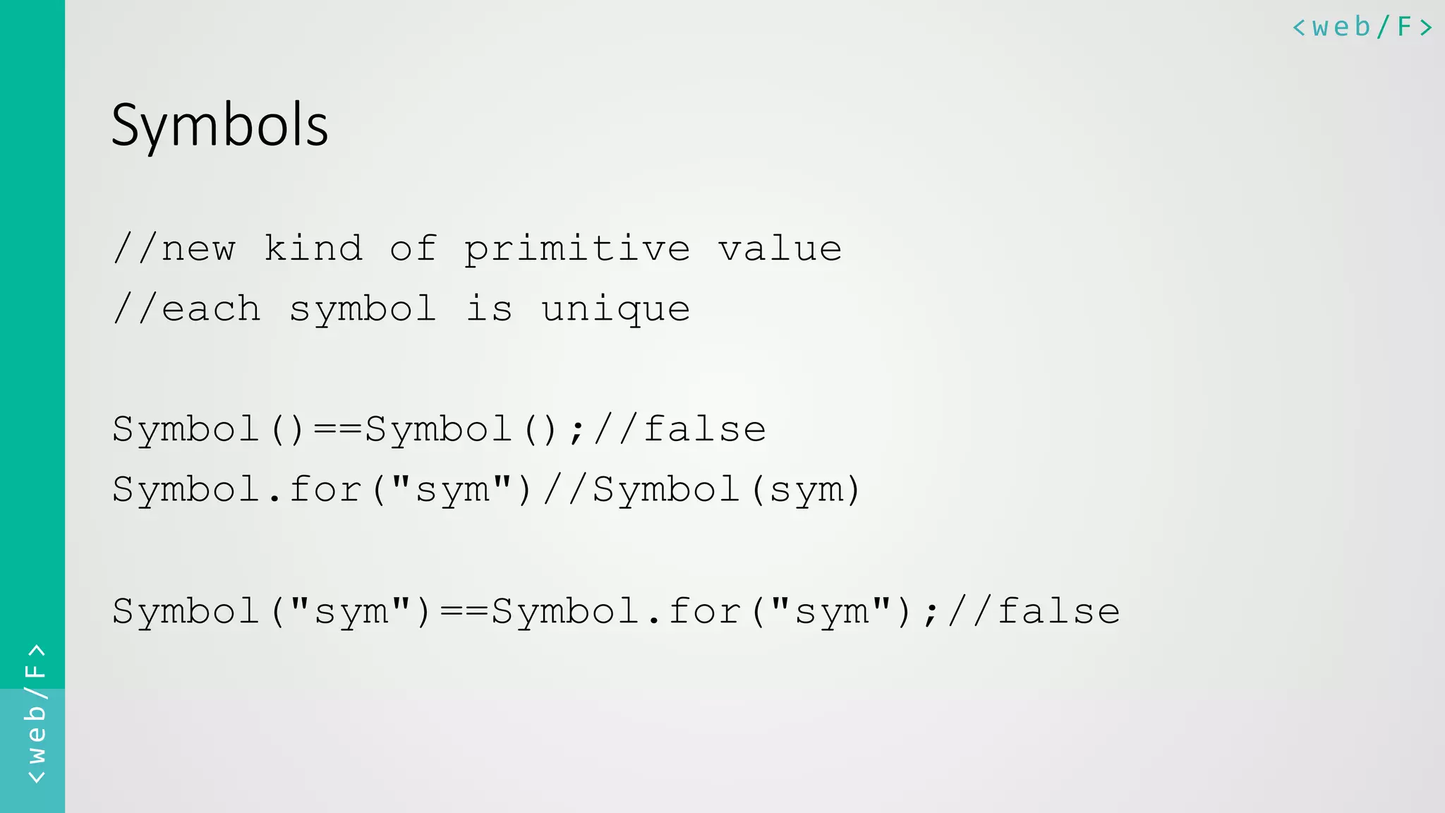 <web/F>	
  <web/F>	
  
Symbols  
//new kind of primitive value
//each symbol is unique
Symbol()==Symbol();//false
Symbol.for("sym")//Symbol(sym)
Symbol("sym")==Symbol.for("sym");//false
 