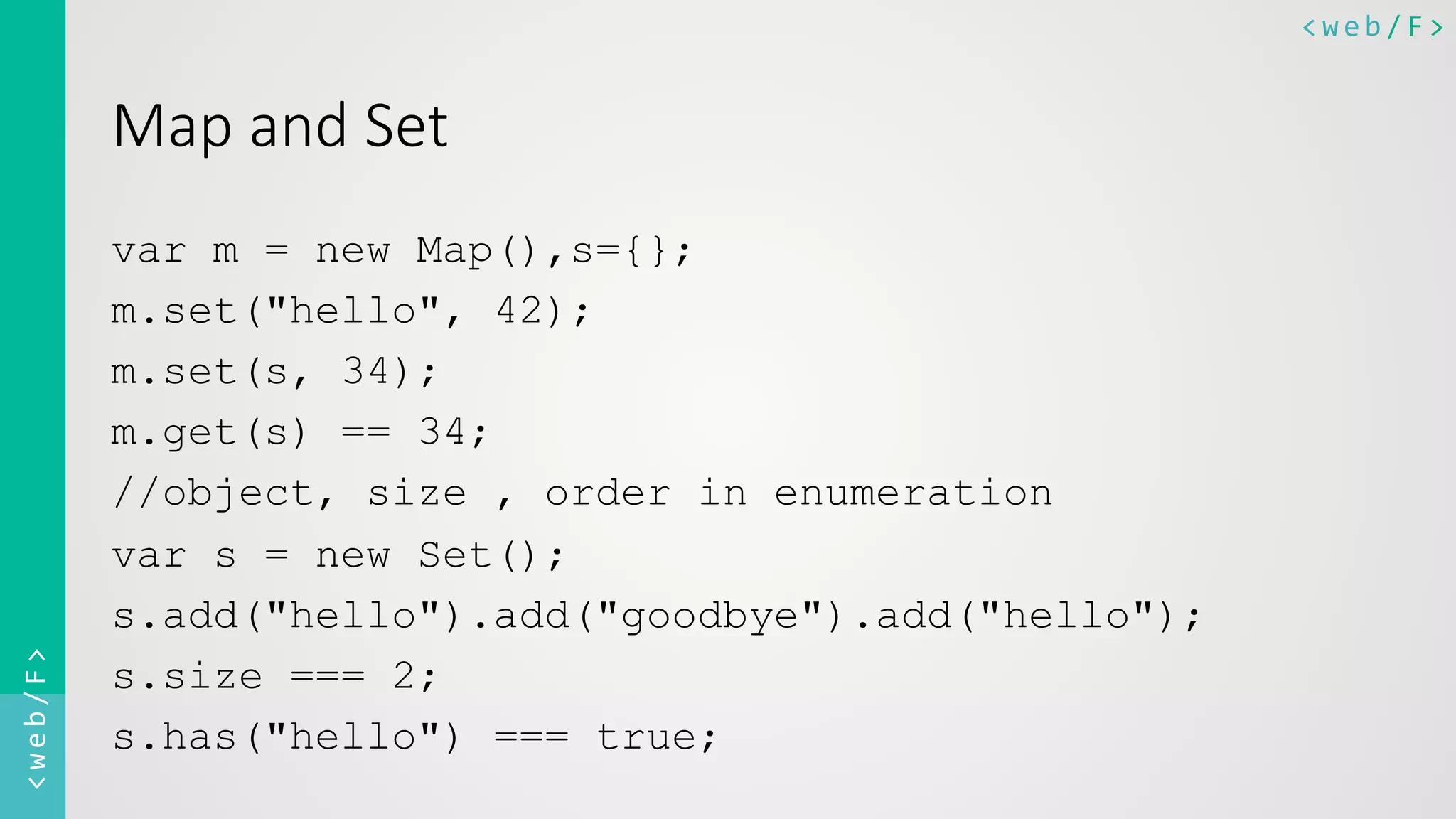 <web/F>	
  <web/F>	
  
Map  and  Set  
var m = new Map(),s={};
m.set("hello", 42);
m.set(s, 34);
m.get(s) == 34;
//object, size , order in enumeration
var s = new Set();
s.add("hello").add("goodbye").add("hello");
s.size === 2;
s.has("hello") === true;
 