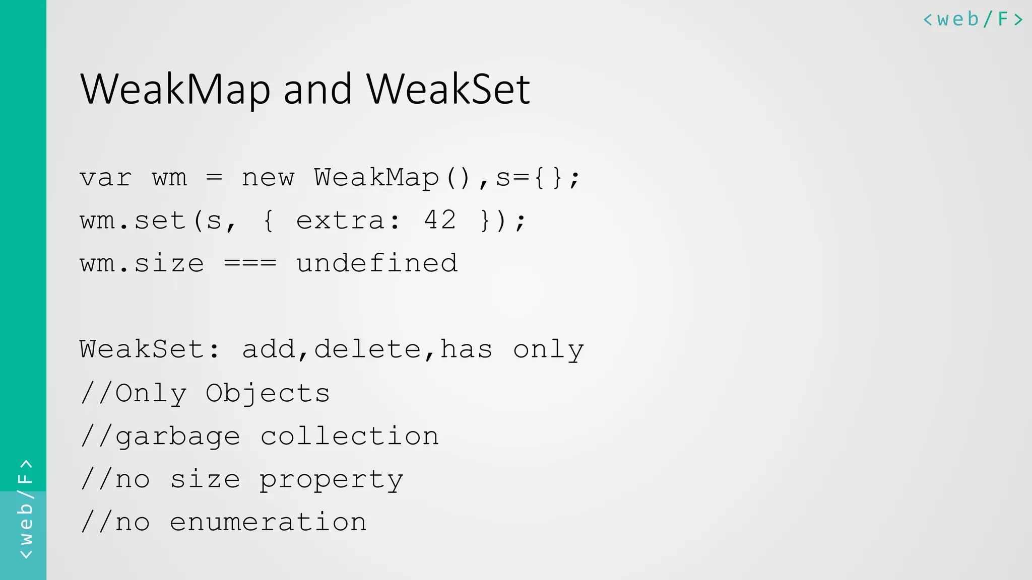 <web/F>	
  <web/F>	
  
WeakMap  and  WeakSet  
var wm = new WeakMap(),s={};
wm.set(s, { extra: 42 });
wm.size === undefined
WeakSet: add,delete,has only
//Only Objects
//garbage collection
//no size property
//no enumeration
 