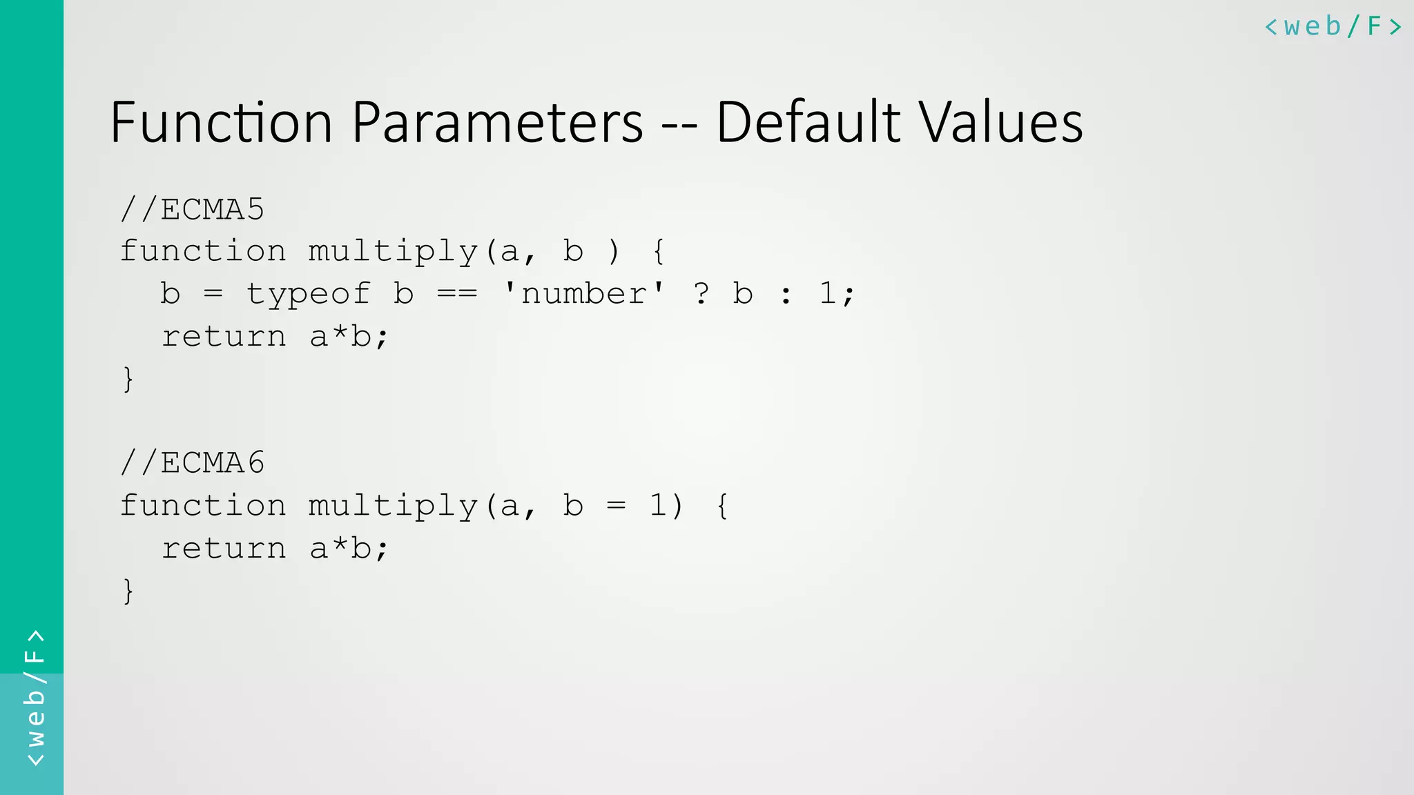 <web/F>	
  <web/F>	
  
Func8on  Parameters  -­‐-­‐  Default  Values
//ECMA5
function multiply(a, b ) {
b = typeof b == 'number' ? b : 1;
return a*b;
}
//ECMA6
function multiply(a, b = 1) {
return a*b;
}
	
  
 
