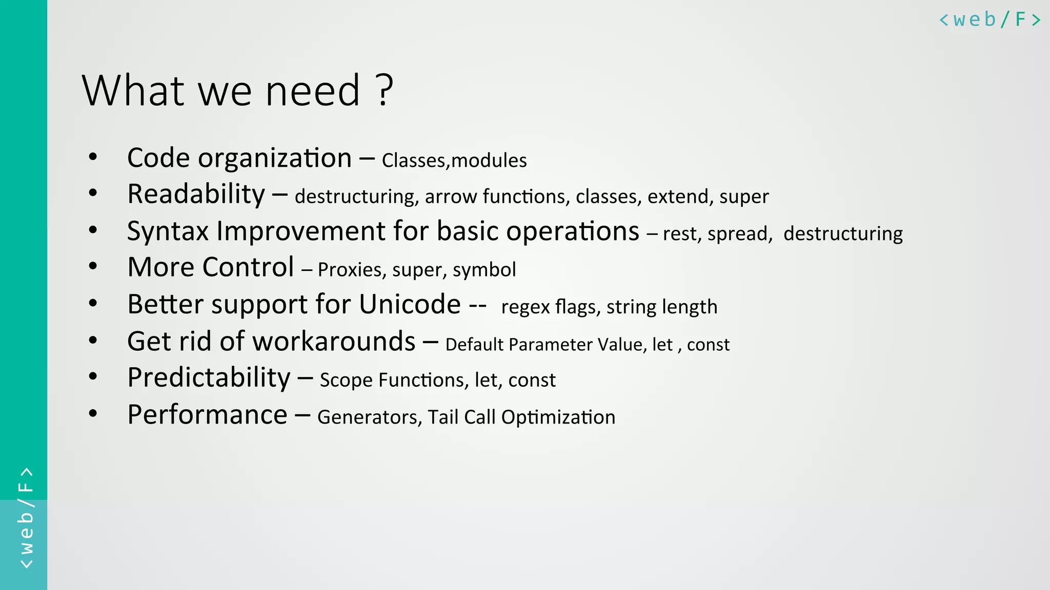 <web/F>	
  <web/F>	
  
What  we  need  ?

•  Code	
  organiza0on	
  –	
  Classes,modules	
  
•  Readability	
  –	
  destructuring,	
  arrow	
  func0ons,	
  classes,	
  extend,	
  super	
  
•  Syntax	
  Improvement	
  for	
  basic	
  opera0ons	
  –	
  rest,	
  spread,	
  	
  destructuring	
  
•  More	
  Control	
  –	
  Proxies,	
  super,	
  symbol	
  
•  Be@er	
  support	
  for	
  Unicode	
  -­‐-­‐	
  	
  regex	
  ﬂags,	
  string	
  length	
  
•  Get	
  rid	
  of	
  workarounds	
  –	
  Default	
  Parameter	
  Value,	
  let	
  ,	
  const	
  
•  Predictability	
  –	
  Scope	
  Func0ons,	
  let,	
  const	
  
•  Performance	
  –	
  Generators,	
  Tail	
  Call	
  Op0miza0on	
  
	
  
	
  
	
  
 