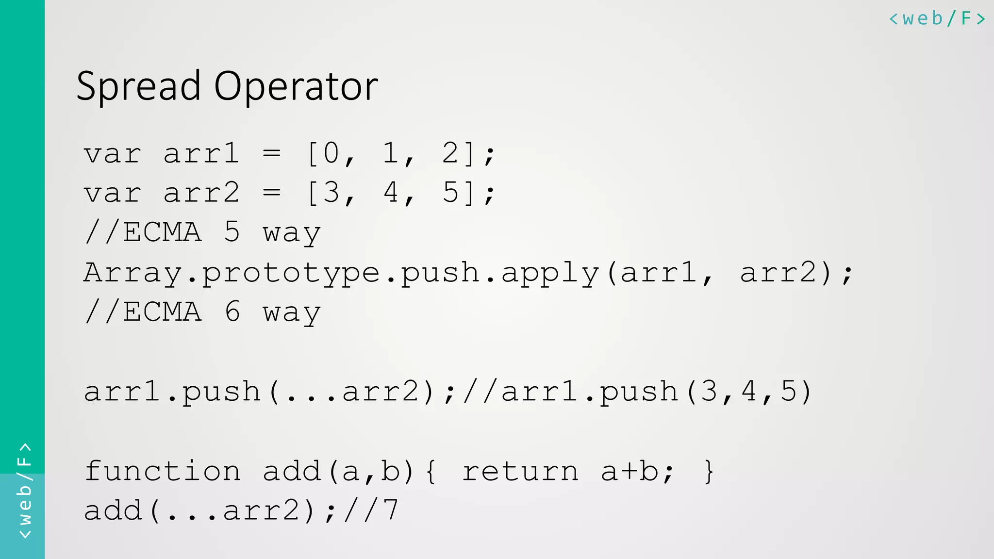 <web/F>	
  <web/F>	
  
Spread  Operator
var arr1 = [0, 1, 2];
var arr2 = [3, 4, 5];
//ECMA 5 way
Array.prototype.push.apply(arr1, arr2);
//ECMA 6 way
arr1.push(...arr2);//arr1.push(3,4,5)
function add(a,b){ return a+b; }
add(...arr2);//7
 